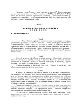 На основу члана 57. став 1. тачка 1. а у вези са чланом 47. Закона о основама
система образовања и васпитања ("Службени гласник РС " број 72 /2009, 52/11,55/2013)
члана 104. Закона о основном образовању и васпитању („Службени гласник РС“ бр.
55/13)Школски одбор ОШ „ Јосиф Маринковић''Нови Бечеј на седници одржаној дана
20.03.2014. године, једногласно је донео
СТАТУТ
ОСНОВНЕ ШКОЛЕ "ЈОСИФ МАРИНКОВИЋ''
Н О В И Б Е Ч Е Ј
I ОСНОВНЕ ОДРЕДБЕ
Члан 1.
Овим Статутом уређује се правни положај, организација, начин рада,
управљање и руковођење у школи, поступање органа школе ради обезбеђивања
остваривања права ученика, заштите и безбедности ученика и запослених и мере за
спречавање повреда забрана утврђених Законом, начин објављивања општих аката и
обавештавања свих заинтересованих страна о одлукама органа школе и друга питања у
складу са законом од значаја за рад Основне школе ” Јосиф Маринковић''( у даљем
тексту Школа).
Члан 2.
Школа је установа која обавља делатност основног образовања и васпитања,
односно послове јавне службе у складу са Уставом, Законом о основама система
образовања и васпитања, Законом о основном образовању и васпитању, другим
законима, подзаконским актима и овим Статутом.
Основно образовање и васпитање траје осам година и остварује се у два
образовна циклуса која трају по четири године.
Члан 3.
У школи су забрањене активности којима се угрожавају, омаловажавају,
дискриминишу или издвајају лица, односно групе лица, по основу расне, националне,
етничке, језичке, верске или полне припадности, физичких или психичких својстава,
сметњи у развоју и инвалидитета, здравственог стања, узраста, социјалног и културног
порекла, имовног стања, односно политичког опредељења и подстицање или
неспречавање таквих активности, као и по другим основама утврђеним законом којим
се прописује забрана дискриминације.
Под дискриминацијом лица или групе лица сматра се свако непосредно или
посредно, на отворен или прикривен начин, искључивање или ограничавање права и
слобода, неједнако поступање или пропуштање чињења, односно неоправдано
прављење разлика повлађивањем или давањем првенства.
Не сматрају се дискриминацијом посебне мере ради постизања пуне
равноправности, заштите и напретка лица, односно групе лица која се налазе у
неједнаком положају.
 