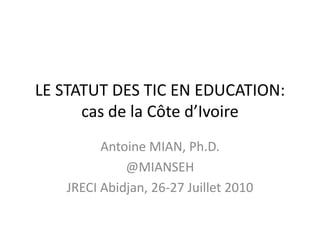 LE STATUT DES TIC EN EDUCATION: cas de la Côte d’Ivoire Antoine MIAN, Ph.D. @MIANSEH JRECI Abidjan, 26-27 Juillet 2010 