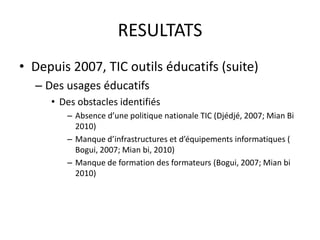 RESULTATSDepuis 2007, TIC outils éducatifs (suite)Des usages éducatifsDes obstacles identifiésAbsence d’une politique nationale TIC (Djédjé, 2007; Mian Bi 2010)Manque d’infrastructures et d’équipements informatiques ( Bogui, 2007; Mian bi, 2010)Manque de formation des formateurs (Bogui, 2007; Mian bi 2010)
