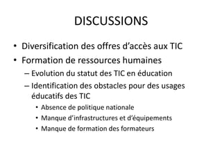 DISCUSSIONSDiversification des offres d’accès aux TICFormation de ressources humainesEvolution du statut des TIC en éducationIdentification des obstacles pour des usages  éducatifs des TICAbsence de politique nationaleManque d’infrastructures et d’équipements Manque de formation des formateurs