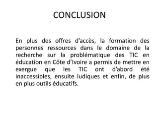 CONCLUSION	En plus des offres d’accès, la formation des personnes ressources dans le domaine de la recherche sur la problématique des TIC en éducation en Côte d’Ivoire a permis de mettre en exergue que les TIC ont d’abord été inaccessibles, ensuite ludiques et enfin, de plus en plus outils éducatifs.