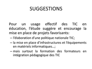 SUGGESTIONS	Pour un usage effectif des TIC en éducation, l’étude suggère et encourage la mise en place de projets favorisants:l’élaboration d’une politique nationale TIC;la mise en place d’infrastructures et l’équipements en matériels informatiques…;mais surtout la formation des formateurs en intégration pédagogique des TIC