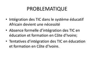 PROBLEMATIQUEIntégration des TIC dans le système éducatif Africain devient une nécessitéAbsence formelle d’intégration des TIC en éducation et formation en Côte d’Ivoire;Tentatives d’intégration des TIC en éducation et formation en Côte d’Ivoire.