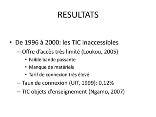 RESULTATSDe 1996 à 2000: les TIC inaccessiblesOffre d’accès très limité (Loukou, 2005)Faible bande passanteManque de matérielsTarif de connexion très élevéTaux de connexion (UIT, 1999): 0,12%TIC objets d’enseignement (Ngamo, 2007)