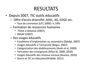 RESULTATSDepuis 2007, TIC outils éducatifs Offre d’accès diversifié: ADSL, 3G, EDGE etc.Taux de connexion (UIT, 2009): 4, 59%Formation de ressources humainesThèse à distance (2007), PANAF (2007)Des usages éducatifsConditions d’Implantation au secondaire (Djédjé, 2007)Usages éducatifs à l’Université (Bogui, 2007)Catégorisation des établissements (Azoh et al, 2009)Formation des enseignants (Mian bi, 2008, 2010)Usages éducatifs des réseaux sociaux (Koutou, 2010)Genre et TIC en éducation(N’dédé, 2011)