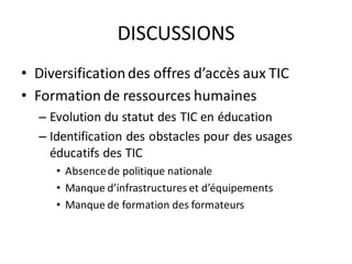 DISCUSSIONS
• Diversification des offres d’accès aux TIC
• Formation de ressources humaines
  – Evolution du statut des TIC en éducation
  – Identification des obstacles pour des usages
    éducatifs des TIC
     • Absence de politique nationale
     • Manque d’infrastructures et d’équipements
     • Manque de formation des formateurs
 