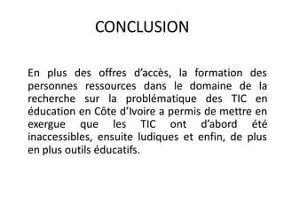 CONCLUSION

En plus des offres d’accès, la formation des
personnes ressources dans le domaine de la
recherche sur la problématique des TIC en
éducation en Côte d’Ivoire a permis de mettre en
exergue que les TIC ont d’abord été
inaccessibles, ensuite ludiques et enfin, de plus
en plus outils éducatifs.
 