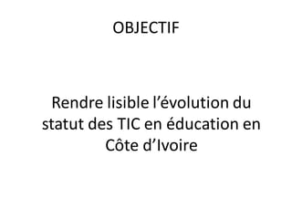 OBJECTIF



 Rendre lisible l’évolution du
statut des TIC en éducation en
         Côte d’Ivoire
 
