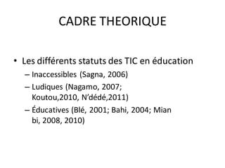 CADRE THEORIQUE

• Les différents statuts des TIC en éducation
  – Inaccessibles (Sagna, 2006)
  – Ludiques (Nagamo, 2007;
    Koutou,2010, N’dédé,2011)
  – Éducatives (Blé, 2001; Bahi, 2004; Mian
    bi, 2008, 2010)
 