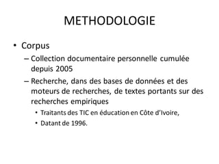 METHODOLOGIE
• Corpus
  – Collection documentaire personnelle cumulée
    depuis 2005
  – Recherche, dans des bases de données et des
    moteurs de recherches, de textes portants sur des
    recherches empiriques
     • Traitants des TIC en éducation en Côte d’Ivoire,
     • Datant de 1996.
 