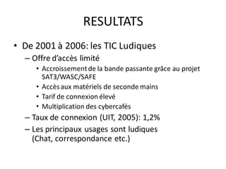 RESULTATS
• De 2001 à 2006: les TIC Ludiques
  – Offre d’accès limité
     • Accroissement de la bande passante grâce au projet
       SAT3/WASC/SAFE
     • Accès aux matériels de seconde mains
     • Tarif de connexion élevé
     • Multiplication des cybercafés
  – Taux de connexion (UIT, 2005): 1,2%
  – Les principaux usages sont ludiques
    (Chat, correspondance etc.)
 