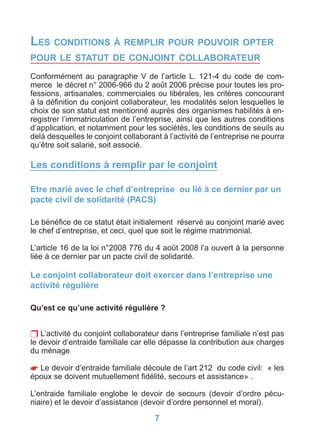 LES CONDITIONS À REMPLIR POUR POUVOIR OPTER
POUR LE STATUT DE CONJOINT COLLABORATEUR

Conformément au paragraphe V de l’article L. 121-4 du code de com-
merce le décret n° 2006-966 du 2 août 2006 précise pour toutes les pro-
fessions, artisanales, commerciales ou libérales, les critères concourant
à la déﬁnition du conjoint collaborateur, les modalités selon lesquelles le
choix de son statut est mentionné auprès des organismes habilités à en-
registrer l’immatriculation de l’entreprise, ainsi que les autres conditions
d’application, et notamment pour les sociétés, les conditions de seuils au
delà desquelles le conjoint collaborant à l’activité de l’entreprise ne pourra
qu’être soit salarié, soit associé.

Les conditions à remplir par le conjoint

Etre marié avec le chef d’entreprise ou lié à ce dernier par un
pacte civil de solidarité (PACS)

Le bénéﬁce de ce statut était initialement réservé au conjoint marié avec
le chef d’entreprise, et ceci, quel que soit le régime matrimonial.

L’article 16 de la loi n°2008 776 du 4 août 2008 l’a ouvert à la personne
liée à ce dernier par un pacte civil de solidarité.

Le conjoint collaborateur doit exercer dans l’entreprise une
activité régulière

Qu’est ce qu’une activité régulière ?


 L’activité du conjoint collaborateur dans l’entreprise familiale n’est pas
le devoir d’entraide familiale car elle dépasse la contribution aux charges
du ménage

 Le devoir d’entraide familiale découle de l’art 212 du code civil: « les
époux se doivent mutuellement ﬁdélité, secours et assistance» .

L’entraide familiale englobe le devoir de secours (devoir d’ordre pécu-
niaire) et le devoir d’assistance (devoir d’ordre personnel et moral).

                                      7
 