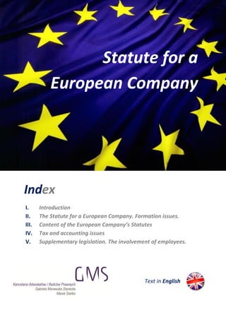 Statute for a
           European Company




Index
I.     Introduction
II.    The Statute for a European Company. Formation issues.
III.   Content of the European Company’s Statutes
IV.    Tax and accounting issues
V.     Supplementary legislation. The involvement of employees.




                                               Text in English
 
