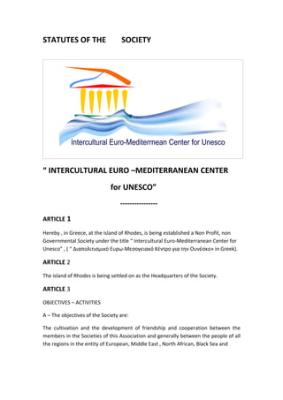 STATUTES OF THE                   SOCIETY




“ INTERCULTURAL EURO –MEDITERRANEAN CENTER
                              for UNESCO”
                                  ----------------

ARTICLE 1

Hereby , in Greece, at the island of Rhodes, is being established a Non Profit, non
Governmental Society under the title “ Intercultural Euro-Mediterranean Center for
Unesco” , ( “ Διαπολιτισμικό Ευρω-Μεσογειακό Κέντρο για την Ουνέσκο» in Greek).

ARTICLE 2
The island of Rhodes is being settled on as the Headquarters of the Society.

ARTICLE 3
OBJECTIVES – ACTIVITIES

A – The objectives of the Society are:

The cultivation and the development of friendship and cooperation between the
members in the Societies of this Association and generally between the people of all
the regions in the entity of European, Middle East , North African, Black Sea and
 