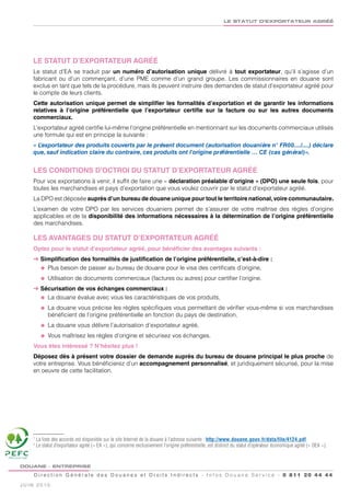 LE STATUT D’EXPORTATEUR AGRÉÉ




                  LE STATUT D’EXPORTATEUR AGRÉÉ
                  Le statut d’EA se traduit par un numéro d’autorisation unique délivré à tout exportateur, qu’il s’agisse d’un
                  fabricant ou d’un commerçant, d’une PME comme d’un grand groupe. Les commissionnaires en douane sont
                  exclus en tant que tels de la procédure, mais ils peuvent instruire des demandes de statut d’exportateur agréé pour
                  le compte de leurs clients.
                  Cette autorisation unique permet de simplifier les formalités d’exportation et de garantir les informations
                  relatives à l’origine préférentielle que l’exportateur certifie sur la facture ou sur les autres documents
                  commerciaux.
                  L’exportateur agréé certifie lui-même l’origine préférentielle en mentionnant sur les documents commerciaux utilisés
                  une formule qui est en principe la suivante :
                  « L’exportateur des produits couverts par le présent document (autorisation douanière n° FR00..../....) déclare
                  que, sauf indication claire du contraire, ces produits ont l’origine préférentielle … CE (cas général)».


                  LES CONDITIONS D’OCTROI DU STATUT D’EXPORTATEUR AGRÉÉ
                  Pour vos exportations à venir, il suffit de faire une « déclaration préalable d’origine » (DPO) une seule fois, pour
                  toutes les marchandises et pays d’exportation que vous voulez couvrir par le statut d’exportateur agréé.
                  La DPO est déposée auprès d’un bureau de douane unique pour tout le territoire national, voire communautaire.
                  L’examen de votre DPO par les services douaniers permet de s’assurer de votre maîtrise des règles d’origine
                  applicables et de la disponibilité des informations nécessaires à la détermination de l’origine préférentielle
                  des marchandises.

                  LES AVANTAGES DU STATUT D’EXPORTATEUR AGRÉÉ
                  Optez pour le statut d’exportateur agréé, pour bénéficier des avantages suivants :
                  ➜ Simplification des formalités de justification de l’origine préférentielle, c’est-à-dire :
                    l Plus besoin de passer au bureau de douane pour le visa des certificats d’origine,

                        l   Utilisation de documents commerciaux (factures ou autres) pour certifier l’origine.
                  ➜ Sécurisation de vos échanges commerciaux :
                    l La douane évalue avec vous les caractéristiques de vos produits,

                        l   La douane vous précise les règles spécifiques vous permettant de vérifier vous-même si vos marchandises
                            bénéficient de l’origine préférentielle en fonction du pays de destination,
                        l   La douane vous délivre l’autorisation d’exportateur agréé,
                        l   Vous maîtrisez les règles d’origine et sécurisez vos échanges.
                  Vous êtes intéressé ? N’hésitez plus !
                  Déposez dès à présent votre dossier de demande auprès du bureau de douane principal le plus proche de
                  votre entreprise. Vous bénéficierez d’un accompagnement personnalisé, et juridiquement sécurisé, pour la mise
                  en oeuvre de cette facilitation.




                  1
                      La liste des accords est disponible sur le site Internet de la douane à l’adresse suivante : http://www.douane.gouv.fr/data/file/4124.pdf
                  2
                      Le statut d’exportateur agréé (« EA »), qui concerne exclusivement l’origine préférentielle, est distinct du statut d’opérateur économique agréé (« OEA »).

PEFC/10-31-1243


         DOUANE - ENTREPRISE

                  D i r e c t i o n G é n é r a l e d e s D o u a n e s e t D r o i t s I n d i r e c t s - I n f o s D o u a n e S e r v i c e - 0 811 20 44 44
         JUIN 2010
 