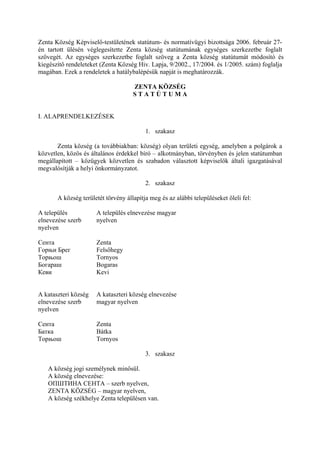 Zenta Község Képviselő-testületének statútum- és normatívügyi bizottsága 2006. február 27-
én tartott ülésén véglegesítette Zenta község statútumának egységes szerkezetbe foglalt
szövegét. Az egységes szerkezetbe foglalt szöveg a Zenta község statútumát módosító és
kiegészítő rendeleteket (Zenta Község Hiv. Lapja, 9/2002., 17/2004. és 1/2005. szám) foglalja
magában. Ezek a rendeletek a hatálybalépésük napját is meghatározzák.

                                     ZENTA KÖZSÉG
                                     STATÚTUMA


I. ALAPRENDELKEZÉSEK

                                          1. szakasz

       Zenta község (a továbbiakban: község) olyan területi egység, amelyben a polgárok a
közvetlen, közös és általános érdekkel bíró – alkotmányban, törvényben és jelen statútumban
megállapított – közügyek közvetlen és szabadon választott képviselők általi igazgatásával
megvalósítják a helyi önkormányzatot.

                                          2. szakasz

       A község területét törvény állapítja meg és az alábbi településeket öleli fel:

A település           A település elnevezése magyar
elnevezése szerb      nyelven
nyelven

Сента                 Zenta
Горњи Брег            Felsőhegy
Торњош                Tornyos
Богараш               Bogaras
Кеви                  Kevi


A kataszteri község   A kataszteri község elnevezése
elnevezése szerb      magyar nyelven
nyelven

Сента                 Zenta
Батка                 Bátka
Торњош                Tornyos

                                          3. szakasz

   A község jogi személynek minősül.
   A község elnevezése:
   ОПШТИНА СЕНТА – szerb nyelven,
   ZENTA KÖZSÉG – magyar nyelven,
   A község székhelye Zenta településen van.
 