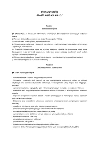 STOWARZYSZENIE
                                     „MIASTO MOJE A W NIM . PL”




                                                      Rozdział I
                                                Postanowienia ogólne


§1. „Miasto Moje A w Nim.pl”, jest dobrowolnym, samorządnym Stowarzyszeniem, posiadającym osobowość
prawną.
§2. Terenem działania Stowarzyszenia jest obszar Rzeczpospolitej Polskiej.
§3. Siedzibą władz Stowarzyszenia jest miasto Warszawa.
§4. Stowarzyszenie współpracuje z krajowymi, zagranicznymi i międzynarodowymi organizacjami, o tym samym
lub podobnym profilu działania.
§5. Działalność Stowarzyszenia opiera się na pracy społecznej członków. Do prowadzenia swoich spraw
Stowarzyszenie może zatrudniać pracowników, może także zlecać realizację określonych zadań osobom
fizycznym i podmiotom gospodarczym.
§6. Stowarzyszenie może używać pieczęci i oznak, zgodnie z obowiązującymi w tym względzie przepisami.
§7. Stowarzyszenie powołuje się na czas nieokreślony.


                                                      Rozdział II
                                         Cele i formy działania Stowarzyszenia


§8. Celem Stowarzyszenia jest:


- promowanie estetyki i harmonii w wyglądzie polskich miast
- inicjowanie i wspieranie akcji mających na celu przeciwdziałanie umieszczaniu reklam na obiektach
zabytkowych oraz obiektach użyteczności publicznej tj. w szczególności szkoły, miejsca kultu religijnego i
pochówku
- wspieranie mieszkańców w przypadku sporu z firmami wynajmującymi zewnętrzne powierzchnie reklamowe
- działanie na rzecz zwiększenia dbałości mieszkańców miast o ich otoczenie, a w szczególności o środowisko
naturalne
- inicjowanie i wspieranie wszelkich działań i inicjatyw zmierzających do harmonijnego rozwoju przestrzeni
publicznej w polskich miastach
- działanie na rzecz wprowadzenie ustawowego ograniczenia umieszczania reklam zewnętrznych w przestrzeni
publicznej
- prowadzenie lobbyingu na rzecz celów statutowych stowarzyszenia
- opiniowanie aktów prawnych dotyczących celów statutowych stowarzyszenia
- promowanie miasta Warszawy jako miasta otwartego na sztukę
- wspieranie i promowanie działalności twórczej artystów, w tym artystów młodego pokolenia
- wspieranie i promowanie sztuki ulicy
- animacja kulturalna przestrzeni publicznej
- upowszechnianie kultury i sztuki
- działanie na rzecz zachowania i popularyzacji dokonań polskiej kultury
- wspieranie działań Warszawy zmierzających do uzyskania tytułu Europejskiej Stolicy Kultury 2016;
 