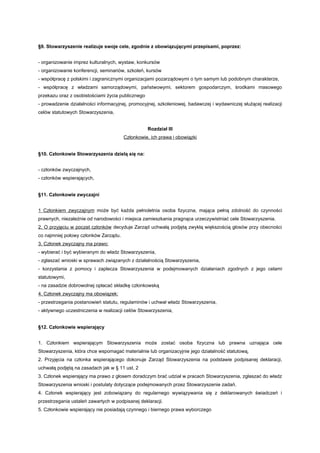 §9. Stowarzyszenie realizuje swoje cele, zgodnie z obowiązującymi przepisami, poprzez:


- organizowanie imprez kulturalnych, wystaw, konkursów
- organizowanie konferencji, seminariów, szkoleń, kursów
- współpracę z polskimi i zagranicznymi organizacjami pozarządowymi o tym samym lub podobnym charakterze,
- współpracę z władzami samorządowymi, państwowymi, sektorem gospodarczym, środkami masowego
przekazu oraz z osobistościami życia publicznego
- prowadzenie działalności informacyjnej, promocyjnej, szkoleniowej, badawczej i wydawniczej służącej realizacji
celów statutowych Stowarzyszenia,


                                                   Rozdział III
                                       Członkowie, ich prawa i obowiązki


§10. Członkowie Stowarzyszenia dzielą się na:


- członków zwyczajnych,
- członków wspierających,


§11. Członkowie zwyczajni


1 Członkiem zwyczajnym może być każda pełnoletnia osoba fizyczna, mająca pełną zdolność do czynności
prawnych, niezależnie od narodowości i miejsca zamieszkania pragnąca urzeczywistniać cele Stowarzyszenia.
2. O przyjęciu w poczet członków decyduje Zarząd uchwałą podjętą zwykłą większością głosów przy obecności
co najmniej połowy członków Zarządu.
3. Członek zwyczajny ma prawo:
- wybierać i być wybieranym do władz Stowarzyszenia,
- zgłaszać wnioski w sprawach związanych z działalnością Stowarzyszenia,
- korzystania z pomocy i zaplecza Stowarzyszenia w podejmowanych działaniach zgodnych z jego celami
statutowymi,
- na zasadzie dobrowolnej opłacać składkę członkowską
4. Członek zwyczajny ma obowiązek:
- przestrzegania postanowień statutu, regulaminów i uchwał władz Stowarzyszenia,
- aktywnego uczestniczenia w realizacji celów Stowarzyszenia,


§12. Członkowie wspierający


1. Członkiem wspierającym Stowarzyszenia może zostać osoba fizyczna lub prawna uznająca cele
Stowarzyszenia, która chce wspomagać materialnie lub organizacyjnie jego działalność statutową,
2. Przyjęcia na członka wspierającego dokonuje Zarząd Stowarzyszenia na podstawie podpisanej deklaracji,
uchwałą podjętą na zasadach jak w § 11 ust. 2
3. Członek wspierający ma prawo z głosem doradczym brać udział w pracach Stowarzyszenia, zgłaszać do władz
Stowarzyszenia wnioski i postulaty dotyczące podejmowanych przez Stowarzyszenie zadań.
4. Członek wspierający jest zobowiązany do regularnego wywiązywania się z deklarowanych świadczeń i
przestrzegania ustaleń zawartych w podpisanej deklaracji.
5. Członkowie wspierający nie posiadają czynnego i biernego prawa wyborczego
 
