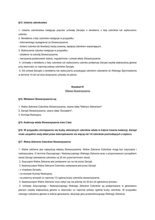 §13. Ustanie członkostwa


1. Ustanie członkostwa następuje poprzez uchwałę Zarządu o skreśleniu z listy członków lub wykluczeniu
członka.
2. Skreślenie z listy członków następuje w przypadku:
- dobrowolnego wystąpienia ze Stowarzyszenia,
- śmierci członka lub likwidacji osoby prawnej, będącej członkiem wspierającym,
3. Wykluczenie członka następuje w przypadku:
- działania na szkodę Stowarzyszenia,
- naruszania postanowień statutu, regulaminów i uchwał władz Stowarzyszenia
4. Uchwałę o skreśleniu z listy członków lub wykluczeniu członka podejmuje Zarząd zwykłą większością głosów
przy obecności co najmniej połowy członków Zarządu
5. Od uchwał Zarządu o skreśleniu lub wykluczeniu przysługuje członkom odwołanie do Walnego Zgromadzenia
w terminie 14 dni od dnia doręczenia uchwały na piśmie.




                                                  Rozdział IV
                                            Władze Stowarzyszenia


§14. Władzami Stowarzyszenia są:


1. Walne Zebranie Członków Stowarzyszenia, zwane dalej "Walnym Zebraniem"
2. Zarząd Stowarzyszenia, zwany dalej "Zarządem",
3. Komisja Rewizyjna,


§15. Kadencja władz Stowarzyszenia trwa 3 lata


§16. W przypadku zmniejszenia się liczby obieralnych członków władz w trakcie trwania kadencji, Zarząd
może uzupełnić swój skład przez dokooptowanie nie więcej niż 1/4 członków pochodzących z wyboru.


§17. Walne Zebranie Członków Stowarzyszenia


1. Walne zebranie jest najwyższą władzą Stowarzyszenia. Walne Zebrania Członków mogą być zwyczajne i
nadzwyczajne. O terminie Zwyczajnego i Nadzwyczajnego Walnego Zebrania wraz z proponowanym porządkiem
obrad Zarząd zawiadamia członków na 20 dni przed terminem obrad.
2. Zwyczajne Walne Zebranie jest zwoływane raz na rok przez Zarząd.
3. Nadzwyczajne Walne Zebranie Członków zwoływane jest przez Zarząd:
- z inicjatywy Zarządu,
- na wniosek Komisji Rewizyjnej,
- na pisemny wniosek co najmniej 1/3 ogólnej liczby członków stowarzyszenia.
4. Nadzwyczajne Walne Zebranie musi odbyć się nie później niż 30 dni od zgłoszenia wniosku.
5. Uchwały Zwyczajnego i Nadzwyczajnego Walnego Zebrania Członków są podejmowane w głosowaniu
jawnym zwykłą większością głosów w obecności co najmniej połowy ogólnej liczby członków. W przypadku
równego rozłożenia głosów w trakcie głosowania, decyduje głos przewodniczącego Walnego Zebrania.
 