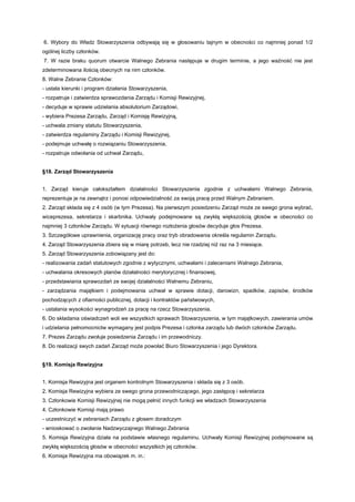 6. Wybory do Władz Stowarzyszenia odbywają się w głosowaniu tajnym w obecności co najmniej ponad 1/2
ogólnej liczby członków.
7. W razie braku quorum otwarcie Walnego Zebrania następuje w drugim terminie, a jego ważność nie jest
zdeterminowana ilością obecnych na nim członków.
8. Walne Zebranie Członków:
- ustala kierunki i program działania Stowarzyszenia,
- rozpatruje i zatwierdza sprawozdania Zarządu i Komisji Rewizyjnej,
- decyduje w sprawie udzielania absolutorium Zarządowi,
- wybiera Prezesa Zarządu, Zarząd i Komisję Rewizyjną,
- uchwala zmiany statutu Stowarzyszenia,
- zatwierdza regulaminy Zarządu i Komisji Rewizyjnej,
- podejmuje uchwałę o rozwiązaniu Stowarzyszenia,
- rozpatruje odwołania od uchwał Zarządu,


§18. Zarząd Stowarzyszenia


1. Zarząd kieruje całokształtem działalności Stowarzyszenia zgodnie z uchwałami Walnego Zebrania,
reprezentuje je na zewnątrz i ponosi odpowiedzialność za swoją pracę przed Walnym Zebraniem.
2. Zarząd składa się z 4 osób (w tym Prezesa). Na pierwszym posiedzeniu Zarząd może ze swego grona wybrać,
wiceprezesa, sekretarza i skarbnika. Uchwały podejmowane są zwykłą większością głosów w obecności co
najmniej 3 członków Zarządu. W sytuacji równego rozłożenia głosów decyduje głos Prezesa.
3. Szczegółowe uprawnienia, organizację pracy oraz tryb obradowania określa regulamin Zarządu.
4. Zarząd Stowarzyszenia zbiera się w miarę potrzeb, lecz nie rzadziej niż raz na 3 miesiące.
5. Zarząd Stowarzyszenia zobowiązany jest do:
- realizowania zadań statutowych zgodnie z wytycznymi, uchwałami i zaleceniami Walnego Zebrania,
- uchwalania okresowych planów działalności merytorycznej i finansowej,
- przedstawiania sprawozdań ze swojej działalności Walnemu Zebraniu,
- zarządzania majątkiem i podejmowania uchwał w sprawie dotacji, darowizn, spadków, zapisów, środków
pochodzących z ofiarności publicznej, dotacji i kontraktów państwowych,
- ustalania wysokości wynagrodzeń za pracę na rzecz Stowarzyszenia.
6. Do składania oświadczeń woli we wszystkich sprawach Stowarzyszenia, w tym majątkowych, zawierania umów
i udzielania pełnomocnictw wymagany jest podpis Prezesa i członka zarządu lub dwóch członków Zarządu.
7. Prezes Zarządu zwołuje posiedzenia Zarządu i im przewodniczy.
8. Do realizacji swych zadań Zarząd może powołać Biuro Stowarzyszenia i jego Dyrektora.


§19. Komisja Rewizyjna


1. Komisja Rewizyjna jest organem kontrolnym Stowarzyszenia i składa się z 3 osób.
2. Komisja Rewizyjna wybiera ze swego grona przewodniczącego, jego zastępcę i sekretarza
3. Członkowie Komisji Rewizyjnej nie mogą pełnić innych funkcji we władzach Stowarzyszenia
4. Członkowie Komisji mają prawo
- uczestniczyć w zebraniach Zarządu z głosem doradczym
- wnioskować o zwołanie Nadzwyczajnego Walnego Zebrania
5. Komisja Rewizyjna działa na podstawie własnego regulaminu. Uchwały Komisji Rewizyjnej podejmowane są
zwykłą większością głosów w obecności wszystkich jej członków.
6. Komisja Rewizyjna ma obowiązek m. in.:
 