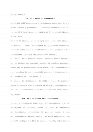 gazioni assunte.

                     Art. 12 - Esercizio finanziario

L’attività dell’Associazione è organizzata sulla base di pro-

grammi annuali o pluriennali. L’esercizio finanziario ha ini-

zio con il 1 (uno) gennaio e termina il 31 (trentuno) dicembre

di ogni anno.

Entro il 30 (trenta) aprile di ogni anno il Consiglio diretti-

vo approva il budget previsionale ed il bilancio consuntivo,

corredato dalla relazione sull’andamento della gestione e dal-

la eventuale    relazione del Collegio dei revisori.

Gli avanzi delle gestioni annuali dovranno essere impiegati

per il ripiano per eventuali perdite di gestione precedenti

ovvero per il potenziamento delle attività dell’Associazione o

per l’acquisto di beni strumentali utili per l’incremento o il

miglioramento della sua attività.

E’ vietata la distribuzione di utili o avanzi di gestione,

nonché di fondi e riserve durante la vita dell’Associazione, a

meno che la destinazione o la distribuzione non siano imposte

per legge.

               Art. 13 - Estinzione dell’Associazione

In caso di esaurimento degli scopi dell’Associazione o di im-

possibilità     di     attuarli   nonché   in   caso   di   estinzione

dell’Associazione       determinata   da   qualsiasi   causa,   i   beni

dell’Associazione saranno devoluti ad altre associazioni con

finalità analoghe o a fini di pubblica utilità, salva diversa
 