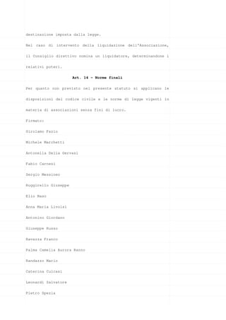 destinazione imposta dalla legge.

Nel caso di intervento della liquidazione dell’Associazione,

il Consiglio direttivo nomina un liquidatore, determinandone i

relativi poteri.

                      Art. 14 - Norme finali

Per quanto non previsto nel presente statuto si applicano le

disposizioni del codice civile e le norme di legge vigenti in

materia di associazioni senza fini di lucro.

Firmato:

Girolamo Fazio

Michele Marchetti

Antonella Delia Gervasi

Fabio Carnesi

Sergio Messineo

Ruggirello Giuseppe

Elio Naso

Anna Maria Livolsi

Antonino Giordano

Giuseppe Russo

Ravazza Franco

Palma Camelia Aurora Ranno

Randazzo Mario

Caterina Culcasi

Leonardi Salvatore

Pietro Spezia
 