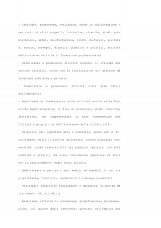 - Istituire, promuovere, realizzare, anche in collaborazione o

per conto di altri soggetti, iniziative, ricerche, studi, pub-

blicazioni, premi, manifestazioni, eventi culturali, giornate

di studio, convegni, dibattiti pubblici e politici, attività

editoriale ed attività di formazione professionale;

- Organizzare e promuovere attività inerenti lo sviluppo del

settore turistico, anche con la realizzazione e/o gestione di

strutture pubbliche e private;

-   Organizzare    e   promuovere      attività   volte   alla   tutela

dell’ambiente;

- Realizzare un Osservatorio sulle attività svolte dalle Pub-

bliche Amministrazioni, al fine di promuovere studi, ricerche,

statistiche,     che   rappresentano     la   base   fondamentale   per

l’attività propositiva nell’interesse della collettività;

- Stipulare ogni opportuno atto o contratto, anche per il fi-

nanziamento delle iniziative deliberate, nonché stipulare con-

venzioni, anche trascrivibili nei pubblici registri, con enti

pubblici e privati, che siano considerate opportune ed utili

per il raggiungimento degli scopi sociali;

- Amministrare e gestire i beni mobili ed immobili di cui sia

proprietaria, locatrice, comodataria o comunque posseduti;

- Realizzare iniziative finalizzate a garantire la parità di

trattamento dei cittadini;

- Realizzare attività di consulenza, progettazione, programma-

zione, nel quadro degli interventi previsti nell’ambito dei
 