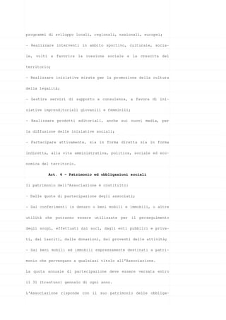 programmi di sviluppo locali, regionali, nazionali, europei;

- Realizzare interventi in ambito sportivo, culturale, socia-

le, volti a favorire la coesione sociale e la crescita del

territorio;

- Realizzare iniziative mirate per la promozione della cultura

della legalità;

- Gestire servizi di supporto e consulenza, a favore di ini-

ziative imprenditoriali giovanili e femminili;

- Realizzare prodotti editoriali, anche sui nuovi media, per

la diffusione delle iniziative sociali;

- Partecipare attivamente, sia in forma diretta sia in forma

indiretta, alla vita amministrativa, politica, sociale ed eco-

nomica del territorio.

         Art. 4 - Patrimonio ed obbligazioni sociali

Il patrimonio dell’Associazione è costituito:

- Dalle quote di partecipazione degli associati;

- Dai conferimenti in denaro o beni mobili e immobili, o altre

utilità che potranno essere utilizzate per il perseguimento

degli scopi, effettuati dai soci, dagli enti pubblici e priva-

ti, dai lasciti, dalle donazioni, dai proventi delle attività;

- Dai beni mobili ed immobili espressamente destinati a patri-

monio che pervengano a qualsiasi titolo all’Associazione.

La quota annuale di partecipazione deve essere versata entro

il 31 (trentuno) gennaio di ogni anno.

L’Associazione risponde con il suo patrimonio delle obbliga-
 