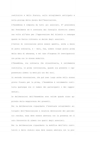 costitutivo e dello Statuto, sullo scioglimento anticipato e

sulla proroga della durata dell'Associazione.

L’Assemblea è composta da tutti gli associati. E’ presieduta

dal Presidente ed è convocata dal Consiglio direttivo almeno

una volta all’anno per l’approvazione del bilancio e comunque

quando ne faccia richiesta un decimo degli associati.

L’avviso di convocazione potrà essere spedito, anche a mezzo

di posta ordinaria, e – mail, fax, almeno cinque giorni prima

della data di adunanza, e nel caso d’urgenza 24 (ventiquattro)

ore prima con le stesse modalità.

L'Assemblea, sia ordinaria che straordinaria, è validamente

costituita, in prima convocazione, quando sia presente o rap-

presentata almeno la metà più uno dei soci.

In seconda convocazione, che può aver luogo anche nello stesso

giorno fissato per la prima, l'Assemblea é validamente costi-

tuita qualunque sia il numero dei partecipanti o dei rappre-

sentati.

Le deliberazioni dell'Assemblea sono valide quando siano ap-

provate dalla maggioranza dei presenti.

Per la deliberazione riguardante l'eventuale scioglimento an-

ticipato dell'Associazione e relativa devoluzione del patrimo-

nio residuo, essa deve essere adottata con la presenza ed il

voto favorevole di almeno tre quarti degli associati.

Per la deliberazione riguardante la modifica dell’atto costi-

tutivo e dello statuto essa deve essere adottata con la pre-
 