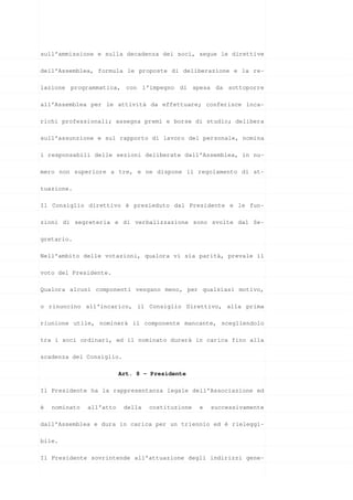 sull’ammissione e sulla decadenza dei soci, segue le direttive

dell’Assemblea, formula le proposte di deliberazione e la re-

lazione programmatica, con l’impegno di spesa da sottoporre

all’Assemblea per le attività da effettuare; conferisce inca-

richi professionali; assegna premi e borse di studio; delibera

sull’assunzione e sul rapporto di lavoro del personale, nomina

i responsabili delle sezioni deliberate dall’Assemblea, in nu-

mero non superiore a tre, e ne dispone il regolamento di at-

tuazione.

Il Consiglio direttivo è presieduto dal Presidente e le fun-

zioni di segreteria e di verbalizzazione sono svolte dal Se-

gretario.

Nell’ambito delle votazioni, qualora vi sia parità, prevale il

voto del Presidente.

Qualora alcuni componenti vengano meno, per qualsiasi motivo,

o rinuncino all’incarico, il Consiglio Direttivo, alla prima

riunione utile, nominerà il componente mancante, scegliendolo

tra i soci ordinari, ed il nominato durerà in carica fino alla

scadenza del Consiglio.

                          Art. 8 - Presidente

Il Presidente ha la rappresentanza legale dell’Associazione ed

è   nominato   all’atto    della   costituzione   e   successivamente

dall’Assemblea e dura in carica per un triennio ed è rieleggi-

bile.

Il Presidente sovrintende all’attuazione degli indirizzi gene-
 