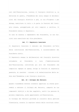rali dell’Associazione, convoca il Consiglio direttivo e, su

decisione di questi, l’Assemblea dei soci; esegue le delibera-

zioni del Consiglio direttivo e può, in via d’urgenza o per

delega, esercitare in tutto o in parte le funzioni del Consi-

glio stesso, assoggettando gli atti compiuti a ratifica. Il

Presidente nomina il Segretario.

In caso di assenza o impedimento del Presidente, le sue fun-

zioni sono esercitate dal Vice presidente.

                        Art. 9 – Segretario tesoriere

Il   Segretario    tesoriere     è   nominato    dal   Presidente   all’atto

della   costituzione       dell’Associazione,     e    successivamente    dal

Presidente eletto.

Il Segretario esegue le deliberazioni del Consiglio direttivo

unitamente        al      Presidente     e      cura     l’amministrazione

dell’Associazione;        controfirma   gli     atti   del   Presidente   che

comportino impegni di spesa; svolge le funzioni di segreteria

generale, di cassiere – economo e di verbalizzazione delle se-

dute dell’Assemblea e del Consiglio direttivo.

                       Art. 10 - Collegio dei Revisori

Quando l'assemblea dovesse ritenerlo opportuno la stessa prov-

vederà a nominare il Collegio dei Revisori, composto da tre

componenti elettivi e da due supplenti, scelti tra persone di

provata competenza, anche appartenenti all’Associazione.

Il Collegio dei Revisori provvede al riscontro della gestione

finanziaria, accerta la regolare tenuta delle scritture conta-
 