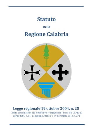 Statuto
                                 Della

              Regione Calabria




  Legge regionale 19 ottobre 2004, n. 25
(Testo coordinato con le modifiche e le integrazioni di cui alle LL.RR. 20
  aprile 2005, n. 11, 19 gennaio 2010, n. 3 e 9 novembre 2010, n. 27)
 