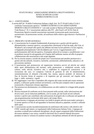 STATUTO DELL’ ASSOCIAZIONE SPORTIVA DILETTANTISTICA
                             SENZA SCOPO DI LUCRO
                              NIMBUS SURFING CLUB

Art. 1 – COSTITUZIONE
    A norma dell’art. 18 della Costituzione Italiana e degli Artt. 36-37-38 del Codice Civile è
        costituita l’associazione sportiva “ NIMBUS SURFING CLUB ASSOCIAZIONE
        SPORTIVA DILETTANTISTICA “ con sede sociale in Marina di Pietrasanta (Fiumetto),
        Viale Roma n° 10. L’associazione aderisce alla FIV , alla Fisurf e all’ACSI, Ente di
        Promozione Sportiva nonché associazione nazionale riconosciuta quale associazione
        assistenziale e di promozione sociale, ed usufruisce delle relative agevolazioni e facilitazioni
        di legge.

Art. 2 – PRINCIPI E SCOPI GENERALI
    a) L’associazione ha il compito fondamentale di promuovere e gestire attività sportive
        dilettantistiche e motorio sportive, con particolare riferimento al Surf da onda, alla Vela, al
        Windsurf e ad eventuali altri sports che abbiano nel mare la loro palestra e la loro ragione,
        sviluppando principalmente l’attività didattica per l’avvio, l’aggiornamento ed il
        perfezionamento dell’attività sportiva. Si propone altresì di avvicinare e sensibilizzare i soci
        ai problemi inerenti la salvaguardia ed il rispetto dell’ambiente marino ed offre la propria
        collaborazione alle associazioni a tale scopo deputate.
    b) Per la crescita umana e sociale dei propri soci l’associazione può peraltro promuovere e
        gestire attività culturali, ricreative, turistiche, assistenziali, ambientalistiche, educative e di
        prevenzione sanitaria.
    c) L’associazione può promuovere ed organizzare iniziative, servizi ed attività nei settori
        dello sport dilettantistico, del turismo, nella promozione e solidarietà sociale, nella
        cultura, nelle attività ricreative atte a soddisfare le esigenze di conoscenza e di
        ricreazione dei soci, ivi compresa l’attività di gestione di sale di intrattenimento,
        somministrazione di alimenti e bevande, bar, mensa, spaccio prodotti di interesse al
        fine di favorire forme di acquisto e di risparmio per gli associati, nel rispetto delle
        leggi e delle normative vigenti.
    d) Per raggiungere i suoi fini e rispondere alle esigenze del corpo sociale può creare strutture
        proprie, o utilizzare quelle esistenti sul territorio; a tal fine può compiere tutte le operazioni
        economiche e finanziarie ritenute opportune.
    e) Può promuovere direttamente o in collaborazione con altri sodalizi lo sviluppo delle proprie
        iniziative.
    f) Ricerca momenti di confronto con le forze presenti nella società, nella valorizzazione dei
        diversi ruoli, con le istituzioni pubbliche, con la scuola, gli enti locali ed enti culturali,
        turistici e sportivi per contribuire alla realizzazione di progetti che si collocano nel quadro di
        una programmazione territoriale dello sport e del tempo libero.
    g) L’associazione si impegna ad esercitare con lealtà le proprie attività osservando i principi e
        le norme sportive al fine di salvaguardare la funzione educativa, popolare, sociale e culturale
        dello sport.
    h) L’associazione accetta incondizionatamente di conformarsi alle norme e alle direttive del
        CONI nonché agli statuti e ai regolamenti della Federazione Italiana Vela; s’impegna ad
        accettare eventuali provvedimenti disciplinari, che gli organi competenti della Federazione
        dovessero adottare a suo carico, nonché le decisioni che le autorità federali dovessero
        prendere in tutte le vertenze di carattere tecnico e disciplinare attinenti all’attività sportiva.
 