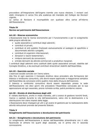 provvedere all’integrazione dell’organo tramite una nuova elezione. I revisori così
eletti rimangono in carica fino alla scadenza del mandato del Collegio dei Revisori
vigente.
La carica di Revisore è incompatibile con qualsiasi altra carica all’interno
dell’Associazione.
Titolo IV
Norme sul patrimonio dell’Associazione
Art.18 - Risorse economiche
L’Associazione trae le risorse economiche per il funzionamento e per lo svolgimento
delle proprie attività da:
• quote associative e contributi degli aderenti;
• contributi di privati;
• contributi di enti pubblici finalizzati esclusivamente al sostegno di specifiche e
documentate attività o progetti;
• contributi di organismi internazionali;
• donazioni e lasciti testamentari;
• rimborsi derivanti da convenzioni;
• entrate derivanti da attività commerciali e produttive marginali.
I contributi degli aderenti sono costituiti dalle quote associative annuali, stabilite dal
Consiglio Direttivo, e da eventuali contributi straordinari stabiliti dall’Assemblea.
Art.19 - Esercizio sociale
L’esercizio sociale coincide con l’anno solare.
Alla fine di ogni esercizio il Consiglio direttivo deve procedere alla formazione del
bilancio o rendiconto consuntivo, che dovrà essere approvato a maggioranza semplice
dall’Assemblea da convocarsi entro quattro mesi dalla chiusura dell'esercizio.
Il bilancio o rendiconto consuntivo dovrà essere depositato presso la sede
dell’Associazione nei dieci giorni che precedono l'Assemblea convocata per la sua
approvazione ed ogni associato, previa richiesta scritta, potrà prenderne visione.
Art.20 - Divieto di distribuzione degli utili
E’ vietato distribuire, anche in modo indiretto, utili o avanzi di gestione nonché fondi,
riserve o capitale durante la vita dell’associazione, salvo che la destinazione o la
distribuzione non siano imposti dalla legge.
L’Associazione deve impiegare gli utili o gli avanzi di gestione per la realizzazione delle
attività istituzionali previste dal presente Statuto.
Titolo V
Scioglimento dell’Associazione e devoluzione del patrimonio
Art.21 - Scioglimento e devoluzione del patrimonio
Lo scioglimento dell’Associazione è deciso dall’Assemblea straordinaria con il voto
favorevole di almeno tre quarti degli associati, sia in prima che in seconda
convocazione.
 