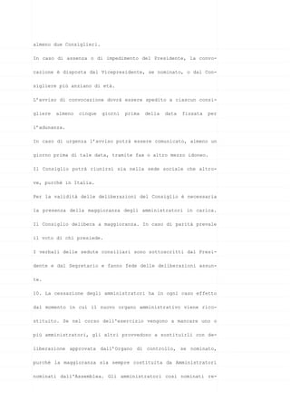 almeno due Consiglieri.
In caso di assenza o di impedimento del Presidente, la convo-
cazione è disposta dal Vicepresidente, se nominato, o dal Con-
sigliere più anziano di età.
L’avviso di convocazione dovrà essere spedito a ciascun consi-
gliere almeno cinque giorni prima della data fissata per
l’adunanza.
In caso di urgenza l’avviso potrà essere comunicato, almeno un
giorno prima di tale data, tramite fax o altro mezzo idoneo.
Il Consiglio potrà riunirsi sia nella sede sociale che altro-
ve, purchè in Italia.
Per la validità delle deliberazioni del Consiglio è necessaria
la presenza della maggioranza degli amministratori in carica.
Il Consiglio delibera a maggioranza. In caso di parità prevale
il voto di chi presiede.
I verbali delle sedute consiliari sono sottoscritti dal Presi-
dente e dal Segretario e fanno fede delle deliberazioni assun-
te.
10. La cessazione degli amministratori ha in ogni caso effetto
dal momento in cui il nuovo organo amministrativo viene rico-
stituito. Se nel corso dell'esercizio vengono a mancare uno o
più amministratori, gli altri provvedono a sostituirli con de-
liberazione approvata dall’Organo di controllo, se nominato,
purchè la maggioranza sia sempre costituita da Amministratori
nominati dall'Assemblea. Gli amministratori così nominati re-
 