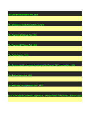 The Equal Remuneration Act, 1976




The Employees' State Insurance Act, 1948




The Payment Of Bonus Act, 1965




The Payment Of Wages Act, 1936




The Factories Act, 1948




The Employment Exchanges(Compulsory Notification Of Vacancies) Act, 1959




The Trade Unions Act, 1926




The Workmen's Compensation Act, 1923




Inter State Migrant Workmen( Regulation Of Employment & conditions Of service ) Act, 1979
 