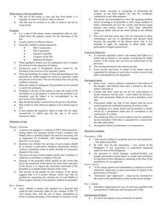 When resort to title not authorized
• The text of the statute is clear and free from doubt, it is
improper to resort to its title to make it obscure.
• The title may be resorted to in order to remove, but not to
create doubt.
Preamble
• It is a part of the statute written immediately after its title,
which states the purpose, reason for the enactment of the
law.
• Usually express in whereas clauses.
• Generally omitted in statutes passed by:
• Phil. Commission
• Phil. Legislature
• National Assembly
• Congress of the Phil
• Batasang Pambansa
• These legislative bodies used the explanatory note to explain
the reasons for the enactment of statutes.
• Extensively used if Presidential decrees issued by the
President in the exercise of his legislative power.
• When the meaning of a statute is clear and unambiguous, the
preamble can neither expand nor restrict its operation, much
less prevail over its text. Nor can be used as basis for giving
a statute a meaning.
• When the statute is ambiguous, the preamble can be resorted
to clarify the ambiguity.
• Preamble is the key of the statute, to open the minds of the
lawmakers as to the purpose is achieved, the mischief to be
remedied, and the object to be accomplished, by the
provisions of the legislature.
• May decide the proper construction to be given to the statute.
• May restrict to what otherwise appears to be a broad scope of
law.
• It may express the legislative intent to make the law apply
retroactively in which case the law has to be given
retroactive effect.
Illustration of rule
People v. Purisima
• A person was charged w/ violation of PD 9 which penalizes,
among others, the carrying outside of one’s residence any
bladed, blunt or pointed weapon not used as a necessary tool
or implement for livelihood, with imprisonment ranging
from five to ten years.
• Question rose whether the carrying of such weapon should
be in relation to subversion, rebellion, insurrection, lawless
violence, criminality, chaos or public disorder as a necessary
element of the crime.
• The mere carrying of such weapon outside one’s residence is
sufficient to constitute a violation of the law
• Pursuant to the preamble which spelled out the events that
led to the enactment of the decree the clear intent and spirit
of the decree is to require the motivation mentioned in the
preamble as in indispensable element of the crime.
• The severity of the penalty for the violation of the decree
suggests that it is a serious offense, which may only be
justified by associating the carrying out of such bladed of
blunt weapon with any of the purposes stated in its preamble.
Peo v. Echavez
• Issue: whether a person who squatted on a pastoral land
could be held criminally liable for the violation of PD 772
“any person who, with the use of force, intimidation or
threat, or taking advantage of the absence or tolerance of the
land owner, succeeds in occupying or possessing the
property of the latter against his will for residential,
commercial or any other purposes.
• The decree was promulgated to solve the squatting problem
which according to its preamble is still a major problem in
urban communities all over the country and because many
persons and entities found to have been unlawfully
occupying public and private lands belong to the affluent
class.
• The court said that crime may only be committed in urban
communities and not in agricultural and pastural lands
because the preamble of the decree shows that it was
intended to apply for squatting in urban lands, more
particularly to illegal constructions.
Context of whole text
• To ascertain legislative intent is the statute itself taken as a
whole and in relation to one another considering the whole
context of the statute and not from an isolated part of the
provision.
• The meaning dictated by the context prevails.
• Every section, provision, or clause of the statute must be
expounded by reference to each other in order to arrive at the
effect contemplated by the legislature.
Punctuation marks
• Semi- colon – used to indicate a separation in the relation of
the thought, what follows must have a relation to the same
matter it precedes it.
• Comma and semi- colon are use for the same purpose to
divide sentences, but the semi – colon makes the division a
little more pronounce. Both are not used to introduce a new
idea.
• Punctuation marks are aids of low degree and can never
control against the intelligible meaning of written words.
• An ambiguity of a statute which may be partially or wholly
solved by a punctuation mark may be considered in the
construction of a statute.
• The qualifying effect of a word or phrase may be confined to
its last antecedent if the latter is separated by a comma from
the other antecedents.
• An argument based on punctuation is not persuasive.
Illustrative examples
Florentino v. PNB
• “who may be willing to accept the same for such settlement”
– this implies discretion
• SC held: only the last antecedent – “any citizen of the
Philippines or any association or corporation organized
under the laws of the Philippines”
• xxx pursuant to which backpay certificate-holders can
compel government-owned banks to accept said certificates
for payment of their obligations subsisting at the time of the
amendatory act was approved
Nera v. Garcia
• “if the charge against such subordinate or employee involves
dishonesty, oppression, or grave misconduct or neglect in the
performance of his duty”
• “dishonesty” and “oppression” – need not be committed in
the course of the performance of duty by the person charges
Peo. v. Subido
• Subsidiary imprisonment in case of insolvency qualifies both
non-payment of indemnity and non-payment of fine
Capitalization of letters
• An aid of low degree in the construction of statute.
 