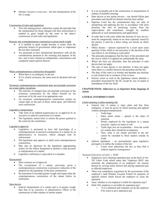 • Optimus interpres rerum usus – the best interpretation of the
law is usage.
Construction of rules and regulations
• This rule-making power, authorities sustain the principle that
the interpretation by those charged with their enforcement is
entitled to great weight by the court in the latter’s
construction of such rules and regulations.
Reasons why contemporaneous construction is given much weight
• It is entitled to great weight because it comes from the
particular branch of government called upon to implement
the law thus construed.
• Are presumed to have familiarized themselves with all the
considerations pertinent to the meaning and purpose of the
law, and to have formed an independent, conscientious and
competent expert opinion thereon
When contemporaneous construction disregarded
• When there is no ambiguity in the law.
• If it is clearly erroneous, the same must be declared null and
void.
Erroneous contemporaneous construction does not preclude correction
nor create rights; exceptions
• The doctrine of estoppel does not preclude correction of the
erroneous construction by the officer himself by his
successor or by the court in an appropriate case.
• An erroneous contemporeaneous construction creates no
vested right on the part of those relied upon, and followed
such construction.
Legislative interpretation
• Take form of an implied acquiescence to, or approval of, an
executive or judicial construction of a statute.
• The legislature cannot limit or restrict the power granted to
the courts by the constitution.
Legislative approval
• Legislative is presumed to have full knowledge of a
contemporaneous or practical construction of a statute by an
administrative or executive officer charged with its
enforcement.
• The legislature may approve or ratify such contemporaneous
construction.
• May also be showmen by the legislature appropriating
money for the officer designated to perform a task pursuant
to interpretation of a statute.
• Legislative ratification is equivalent to a mandate.
Reenactment
• Most common act of approval.
• The re-enactment of a statute, previously given a
contemporaneous construction is persuasive indication of the
adoption by the legislature of the prior construction.
• Re-enactment if accorded greater weight and respect than the
contemporaneous construction of the statute before its
ratification.
Stare decisis
• Judicial interpretation of a statute and is of greater weight
than that of an executive or administrative officer in the
construction of other statutes of similar import.
• It is an invaluable aid in the construction or interpretation of
statutes of doubtful meaning.
• Stare decisis et non quieta movere – one should follow past
precedents and should not disturb what has been settled.
• Supreme Court has the constitutional duty not only of
interpreting and applying the law in accordance with prior
doctrines but also of protecting society from the
improvidence and wantonness wrought by needless
upheavals in such interpretations and applications
• In order that it will come within the doctrine of stare decisis,
must be categorically stated on an issue expressly raised by
the parties; it must be a direct ruling, not merely an obiter
dictum
• Obiter dictum – opinion expressed by a court upon some
question of law which is not necessary to the decision of the
case before it; not binding as a precedent
• The principle presupposes that the facts of the precedent and
the case to which it is applied are substantially the same.
• Where the facts are dissimilar, then the principle of stare
decisis does not apply.
• The rule of stare decisis is not absolute. It does not apply
when there is a conflict between the precedent and the law.
• The duty of the court is to forsake and abandon any doctrine
or rule found to be in violation of law in force
• Inferior courts as well as the legislature cannot abandon a
precedent enunciated by the SC except by way of repeal or
amendment of the law itself
CHAPTER FOUR: Adherence to, or departure from, language of
statute
LITERAL INTERPRETATION
Literal meaning or plain-meaning rule
• General rule: if statute is clear, plain and free from
ambiguity, it must be given its literal meaning and applied
without attempted interpretation
o Verba legis
o Index animi sermo – speech is the index of
intention
o Words employed by the legislature in a statute
correctly express its intent or will
o Verba legis non est recedendum – from the words
of a statute there should be no departure
o Thus, what is not clearly provided in the law
cannot be extended to those matters outside its
scope
• Judicial legislation – an encroachment upon legislative
prerogative to define the wisdom of the law
o Courts must administer the law as they find it
without regard to consequences
National Federation of Labor v. NLRC
• Employees were claiming separation pay on the basis of Art.
283 Labor Code which states that “employer MAY also
terminate the employment of an employee” for reasons
therein by serving notice thereof and paying separation pay
to affected employees
• There was compulsory acquisition by the government of the
employer’s land (Patalon Coconut Estate) for purposes of
agrarian reform which forced the employer to cease his
operation
• Issue: whether or not employer is liable for separation pay?
• Held: NO, employer is not liable for separation pay!
o It is a unilateral and voluntary act by the employer
if he wants to give separation pay
 