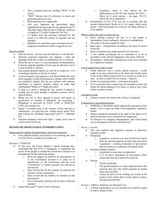 o This is gleaned from the wording “MAY” in the
statute
o “MAY” denotes that it is directory in nature and
generally permissive only
o Plain-meaning rule is applicable
o Ano yun, ipapasara ng government tapos
magbabayad pa ang employer ng separation pay?!?
Ang daya-daya! Lugi na nga si employer, kikita pa
si employee?!? Unfair! Cannot be! No! No!
o To depart from the meaning expressed by the
words is to alter the statute, to legislate and not
interpret
o Maledicta est exposition quae corrumpit textum –
dangerous construction which is against the text
Dura lex sed lex
• Dura lex sed lex – the law may be harsh but it is still the law
• Absoluta sentential expositore non indigent – when the
language of the law is clear, no explanation of it is required
• When the law is clear, it is not susceptible of interpretation.
It must be applied regardless of who may be affected, even if
it may be harsh or onerous
• Hoc quidem perquam durum est, sed ital ex scripta est – it is
exceedingly hard but so the law is written
• A decent regard to the legislative will shoud inhibit the court
from engaging in judicial legislation to change what it thinks
are unrealistic statutes that do not conform with ordinary
experience or practice (respeto nalang sa ating mga
mambabatas! Whatever?!? Haha joke only)
• If there is a need to change the law, amend or repeal it,
remedy may be done through a legislative process, not by
judicial decree
• Where the law is clear, appeals to justice and equity as
justification to construe it differently are unavailing –
Philippines is governed by CIVIL LAW or POSITIVE
LAW, not common law
• Equity is available only in the absence of law and not its
replacement – (so, pag may law, walang equity equity! Pero
pag walang law, pwedeng mag-equity, gets?!?... important
to!)
• Aequitas nunquam contravenit legis – equity never acts in
contravention of the law
DEPARTURE FROM LITERAL INTERPRETATION
Statute must be capable of interpretation, otherwise inoperative
• If no judicial certainty can be had as to its meaning, the court
is not at liberty to supply nor to make one
Santiago v. COMELEC
• In this case, the Court adopted a literal meaning thus,
concluded that RA 6735 is inadequate to implement the
power of the people to amend the Constitution (initiative on
amendments) for the following reasons:
o Does not suggest an initiative on amendments on
to the Constitution because it is silent as to
amendments on the Constitution and the word
“Constitution” is neither germane nor relevant to
said section
o Does not provide for the contents of a petition for
initiative on the Constitution
o Does not provide for subtitles for initiative on the
Constitution
o RA is incomplete and does not provide a sufficient
standard
• Justice Puno (ano?!? Justice Tree?!) dissents:
o Legislative intent is also shown by the
deliberations on the bill that became RA 6735…
(there are 4 more reasons – see page 130-131,
which are not so important)
• Interpretation of RA 6735 was not in keeping with the
maxim interpretation fienda est ut res magis valeat quam
pereat – that interpretation as will give the thing efficacy is
to be adopted
What is within the spirit is within the law
• Don’t literally construe the law if it will render it
meaningless, lead to ambiguity, injustice or contradiction
• The spirit of the law controls its letter
• Ratio legis – interpretation according to the spirit or reason
of the law
• Spirit or intention of a statute prevails over the letter
• A law should accordingly be so construed as to be in
accordance with, and not repugnant to, the spirit of the law
• Presumption: undesirable consequences were never intended
by a legislative measure
Literal import must yield to intent
• Verba intentioni, non e contra, debent inservire – words
ought to be more subservient to the intent and not the intent
to the words (ahhh parang intent is to woman as word is to
man – so man is subservient to woman… logical!)
• Guide in ascertaining intent – conscience and equity
• So it is possible that a statute may be extended to cases not
within the literal meaning of its terms, so long as they come
within its spirit or intent
Limitation of rule
• Construe (intent over letter) only if there is ambiguity!
Construction to accomplish purpose
• PURPOSE or REASON which induced the enactment of the
statute – key to open the brain of the legislature/ legislative
intent!
• Statutes should be construed in the light of the object to be
achieved and the evil or mischief to be suppressed
• As between two statutory interpretations, that which better
serves the purpose of the law should prevail
Sarcos v. Castillo
• This case explains why legislative purpose to determine
legislative intent
• Frankfurter
o Legislative words are not inert but derived vitality
from the obvious purposes at which they are aimed
o Legislation – working instrument of government
and not merely as a collection of English words
• Benjamin Natham Cardozo
o Legislation is more than a composition
o It is an active instrument of government which
means that laws have ends to be achieved
• Holmes
o Words are flexible
o The general purpose is a more important aid to the
meaning than any rule which grammar or formal
logic may lay down
o Courts are apt to err by sticking too closely to the
words of law where those words import a policy
that goes beyond them
Soriano v. Offshore Shipping and Manning Corp
• A literal interpretation is to be rejected if it would be unjust
or lead to absurd results
 