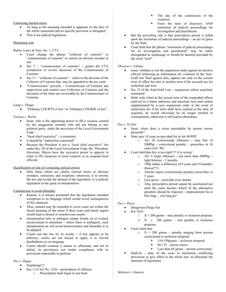 Correcting clerical errors
• As long as the meaning intended is apparent on the face of
the whole enactment and no specific provision is abrogated
• This is not judicial legislation
Illustration rule
Rufino Lopez & Sons, Inc. v. CTA
• Court change the phrase “collector of customs” to
“commissioner of customs” to correct an obvious mistake in
law
• Sec 7 – “commissioner of customs” – grants the CTA
jurisdiction to review decisions of the Commissioner of
Customs
• Sec 11 – “collector of customs” – refers to the decision of the
Collector of Customs that may be appealed to the tax court
• “Commissioner” prevails – Commissioner of Customs has
supervision and control over Collectors of Customs and the
decisions of the latter are reviewable by the Commissioner of
Customs
Lamp v. Phipps
• “Ordinary COURTS of law” to “Ordinary COURSE of law”
Farinas v. Barba
• Issue: who is the appointing power to fill a vacancy created
by the sanggunian member who did not belong to any
political party, under the provision of the Local Government
Code
• “local chief executive” – a misnomer
• It should be “authorities concerned”
• Because the President is not a “local chief executive” but
under Sec. 50 of the Local Government Code, the “President,
Governor, Mayor have the executive power to appoint in
order to fill vacancies in local councils or to suspend local
officials
Qualification of rule (of correcting clerical errors)
• Only those which are clearly clerical errors or obvious
mistakes, omissions, and misprints; otherwise, is to rewrite
the law and invade the domain of the legislature, it is judicial
legislation in the guise of interpretation
Construction to avoid absurdity
• Reason: it is always presumed that the legislature intended
exceptions to its language which would avoid consequences
of this character
• Thus, statutes may be extended to cover cases not within the
literal meaning of the terms if their exact and literal import
would lead to absurd or mischievous results
• Interpretation talis in ambiguis simper fienda est ut evitetur
inconveniens et absurdum – where there is ambiguity, such
interpretation as will avoid inconvenience and absurdity is to
be adopted
• Courts test the law by its results – if law appears to be
arbitrary, courts are not bound to apply it in slavish
disobedience to its language
• Courts should construe a statute to effectuate, and not to
defeat, its provisions; nor render compliance with its
provisions impossible to perform
Peo v. Duque
• Surplusage!!!
• Sec. 2 of Act No. 3326 – prescription of offenses
o Prescription shall begin to run from
 The day of the commission of the
violation
 From the time of discovery AND
institution of judicial proceedings for
investigation and punishment
• But the prevailing rule is that prescriptive period is tolled
upon the institution of judicial proceedings – an act of grace
by the State
• Court held that the phrase “institution of judicial proceedings
for its investigation and punishment” may be either
disregarded as surplusage or should be deemed preceded by
the word “until”
Oliveros v. Villaluz
• Issue: whether or not the suspension order against an elective
official following an information for violation of the Anti-
Graft law filed against him, applies not only to the current
term of office but also to another term if the accused run for
reelection and won
• Sec 13 of the Anti-Graft Law – suspension unless acquitted,
reinstated!
• Held: only refers to the current term of the suspended officer
(and not to a future unknown and uncertain new term unless
supplemented by a new suspension order in the event of
reelection) for if his term shall have expired at the time of
acquittal, he would obviously be no longer entitled to
reinstatement; otherwise it will lead to absurdities
Peo v. Yu Hai
• Issue: when does a crime punishable by arresto menor
prescribe?
• State says 10 years as provided for in Art 90 RPC
o Art. 26 (correctional offenses) – max fine of
200Php – correctional penalty – prescribes in 10
years (Art. 90)
• Court held that this is not right!!!! It is wrong!
o Art. 9 (light offenses) – not more than 200Php –
light felonies – 2 months
o 1Php makes a difference of 9 years and 10 months!
(huwat?!?)
o Arresto mayor (correctional penalty) prescribes in
5 years
o Less grave – prescribe even shorter
o Also, prescriptive period cannot be ascertained not
until the court decides which of the alternative
penalties should be imposed – imprisonment ba or
fine lang… yun lang po!
Peo v. Reyes
• Dangerous Drugs Act
• RA 7659
o X < 200 grams – max penalty is reclusion perpetua
o X > 200 grams – min penalty is reclusion
perpetua
• Court ruled that:
o X < 200 grams – penalty ranging from prision
correctional to reclusion temporal
 134-199grams – reclusion temporal
 66-133 – prison mayor
 Less than 66 grams – prision correcional
• StatCon – duty of the court to harmonize conflicting
provisions to give effect to the whole law; to effectuate the
intention of legislature
Malonzo v. Zamora
 