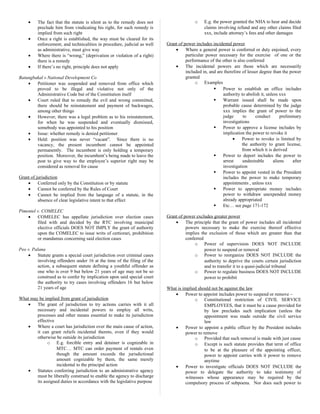• The fact that the statute is silent as to the remedy does not
preclude him from vindicating his right, for such remedy is
implied from such right
• Once a right is established, the way must be cleared for its
enforcement, and technicalities in procedure, judicial as well
as administrative, must give way
• Where there is “wrong,” (deprivation or violation of a right)
there is a remedy
• If there’s no right, principle does not apply
Batungbakal v National Development Co
• Petitioner was suspended and removed from office which
proved to be illegal and violative not only of the
Administrative Code but of the Constitution itself
• Court ruled that to remedy the evil and wrong committed,
there should be reinstatement and payment of backwages,
among other things
• However, there was a legal problem as to his reinstatement,
for when he was suspended and eventually dismissed,
somebody was appointed to his position
• Issue: whether remedy is denied petitioner
• Held: position was never “vacant”. Since there is no
vacancy, the present incumbent cannot be appointed
permanently. The incumbent is only holding a temporary
position. Moreover, the incumbent’s being made to leave the
post to give way to the employee’s superior right may be
considered as removal for cause
Grant of jurisdiction
• Conferred only by the Constitution or by statute
• Cannot be conferred by the Rules of Court
• Cannot be implied from the language of a statute, in the
absence of clear legislative intent to that effect
Pimentel v. COMELEC
• COMELEC has appellate jurisdiction over election cases
filed with and decided by the RTC involving municipal
elective officials DOES NOT IMPLY the grant of authority
upon the COMELEC to issue writs of certiorari, prohibition
or mandamus concerning said election cases
Peo v. Palana
• Statute grants a special court jurisdiction over criminal cases
involving offenders under 16 at the time of the filing of the
action, a subsequent statute defining a youthful offender as
one who is over 9 but below 21 years of age may not be so
construed as to confer by implication upon said special court
the authority to try cases involving offenders 16 but below
21 years of age
What may be implied from grant of jurisdiction
• The grant of jurisdiction to try actions carries with it all
necessary and incidental powers to employ all writs,
processes and other means essential to make its jurisdiction
effective
• Where a court has jurisdiction over the main cause of action,
it can grant reliefs incidental thereto, even if they would
otherwise be outside its jurisdiction
o E.g. forcible entry and detainer is cognizable in
MTC… MTC can order payment of rentals even
though the amount exceeds the jurisdictional
amount cognizable by them, the same merely
incidental to the principal action
• Statutes conferring jurisdiction to an administrative agency
must be liberally construed to enable the agency to discharge
its assigned duties in accordance with the legislative purpose
o E.g. the power granted the NHA to hear and decide
claims involving refund and any other claims filed
xxx, include attorney’s fees and other damages
Grant of power includes incidental power
• Where a general power is conferred or duty enjoined, every
particular power necessary for the exercise of one or the
performance of the other is also conferred
• The incidental powers are those which are necessarily
included in, and are therefore of lesser degree than the power
granted
o Examples
 Power to establish an office includes
authority to abolish it, unless xxx
 Warrant issued shall be made upon
probable cause determined by the judge
xxx implies the grant of power to the
judge to conduct preliminary
investigations
 Power to approve a license includes by
implication the power to revoke it
• Power to revoke is limited by
the authority to grant license,
from which it is derived
 Power to deport includes the power to
arrest undesirable aliens after
investigation
 Power to appoint vested in the President
includes the power to make temporary
appointments , unless xxx
 Power to appropriate money includes
power to withdraw unexpended money
already appropriated
 Etc… see page 171-172
Grant of power excludes greater power
• The principle that the grant of power includes all incidental
powers necessary to make the exercise thereof effective
implies the exclusion of those which are greater than that
conferred
o Power of supervision DOES NOT INCLUDE
power to suspend or removal
o Power to reorganize DOES NOT INCLUDE the
authority to deprive the courts certain jurisdiction
and to transfer it to a quasi-judicial tribunal
o Power to regulate business DOES NOT INCLUDE
power to prohibit
What is implied should not be against the law
• Power to appoint includes power to suspend or remove –
o Constitutional restriction of CIVIL SERVICE
EMPLOYEES, that it must be a cause provided for
by law precludes such implication (unless the
appointment was made outside the civil service
law
• Power to appoint a public officer by the President includes
power to remove
o Provided that such removal is made with just cause
o Except is such statute provides that term of office
to be at the pleasure of the appointing officer,
power to appoint carries with it power to remove
anytime
• Power to investigate officials DOES NOT INCLUDE the
power to delegate the authority to take testimony of
witnesses whose appearance may be required by the
compulsory process of subpoena. Nor does such power to
 