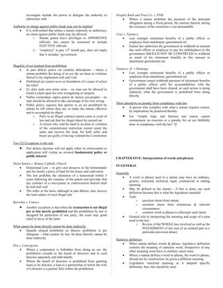 investigate include the power to delegate the authority to
administer oath
Authority to charge against public funds may not be implied
• It is well-settled that unless a statute expressly so authorizes,
no claim against public funds may be allowed
o Statute grants leave privileges to APPOINTIVE
officials, this cannot be construed to include
ELECTIVE officials
o “employer” to pay 13th
month pay, does not imply
that it includes “government
Illegality of act implied from prohibition
• In pari delicto potior est conditio defendentis - where a
statute prohibits the doing of an act, the act done in violation
thereof is by implication null and void
• Prohibited act cannot serve as foundation of a cause of action
for relief
• Ex dolo malo non oritur actio – no man can be allowed to
found a claim upon his own wrongdoing or inequity
• Nullus coomodum capere potest de injuria sua propria – no
man should be allowed to take advantage of his own wrong
• Public policy requires that parties to an act prohibited by
statute be left where they are, to make the statute effective
and to accomplish its object
o Party to an illegal contract cannot come to court of
law and ask that his illegal object be carried out
o A citizen who sold his land to an alien in violation
of the constitutional restriction cannot annul the
same and recover the land, for both seller and
buyer are guilty of having violated the Constitution
Two (2) Exceptions to the rule
• Pari delicto doctrine will not apply when its enforcement or
application will violate an avowed fundamental policy or
public interest
Delos Santos v. Roman Catholic Church
• Homestead Law – to give and preserve in the homesteader
and his family a piece of land for his house and cultivation
• The law prohibits the alienation of a homestead within 5
years following the issuance of the patent and provides that
any contract of a conveyance in contravention thereof shall
be null and void
• The seller or his heirs, although in pari delicto, may recover
the land subject of such illegal sale
Barsobia v. Cuenco
• Another exception is that when the transaction is not illegal
per se but merely prohibited and the prohibition by law is
designed for protection of one party, the court may grant
relief in favor of the latter
What cannot be done directly cannot be done indirectly
• Quando aliquid prohibetur ex directo, prohibetur et per
obliquum – what cannot, by law, be done directly cannot be
done indirectly
Peo v. Concepcion
• Where a corporation is forbidden from doing an act, the
prohibition extends to the board of directors and to each
director separately and individually
• Where the board of directors is prohibited from granting
loans to its director, a loan to a partnership of which the wife
of a director is a partner falls within the prohibition
Peoples Bank and Trust Co. v. PNB
• Where a statute prohibits the payment of the principal
obligation during a fixed period, the interest thereon during
the existence of the restriction is not demandable
Cruz v. Tantuico
• Law exempts retirement benefits of a public officer or
employee from attachment, garnishment etc
• Earlier law authorizes the government to withhold an amount
due such officer or employee to pay his indebtedness to the
government SHOULD NOT BE CONSTRUED to withhold
so much of his retirement benefits as this amount to
attachment garnishment etc.
Tantuico, Jr. v Domingo
• Law exempts retirement benefits of a public officer or
employee from attachment, garnishment etc
• Government cannot withhold payment of retirement benefits
of a public officer until his accountabilities with the
government shall have been cleared, as such action is doing
indirectly what the government is prohibited from doing
directly
There should be no penalty from compliance with law
• A person who complies with what a statute requires cannot,
by implication, be penalized thereby
• For “simple logic and fairness and reason cannot
countenance an exaction or a penalty for an act faithfully
done in compliance with the law” 
CHAPTER FIVE: Interpretation of words and phrases
IN GENERAL
Generally
• A word or phrase used in a statute may have an ordinary,
generic, restricted, technical, legal, commercial or trading
meaning
• May be defined in the statute – if this is done, use such
definition because this is what the legislature intended
• Task:
o ascertain intent from statute
o ascertain intent from extraneous & relevant
circumstance
o construe word or phrase to effectuate such intent
• General rule in interpreting the meaning and scope of a term
used in the law:
o Review of the WHOLE law involved as well as the
INTENDMENT of law (not of an isolated part or a
particular provision alone)
Statutory definition
• When statute defines words & phrase- legislative definition
controls the meaning of statutory word, irrespective of any
other meaning word have in ordinary usual sense.
• Where a statute defines a word or phrase, the word or phrase,
should not by construction, be given a different meaning.
• Legislature restricted meaning as it adopted specific
definition, thus, this should be used
 