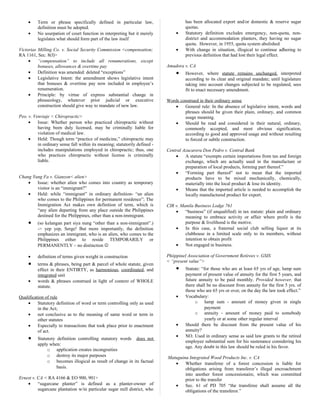 • Term or phrase specifically defined in particular law,
definition must be adopted.
• No usurpation of court function in interpreting but it merely
legislates what should form part of the law itself
Victorias Milling Co. v. Social Security Commission <compensation;
RA 1161, Sec. 8(f)>
• “compensation” to include all renumerations, except
bonuses, allowances & overtime pay
• Definition was amended: deleted “exceptions”
• Legislative Intent: the amendment shows legislative intent
that bonuses & overtime pay now included in employee’s
renumeration.
• Principle: by virtue of express substantial change in
phraseology, whatever prior judicial or executive
construction should give way to mandate of new law.
Peo. v. Venviaje < Chiropractic>
• Issue: Whether person who practiced chiropractic without
having been duly licensed, may be criminally liable for
violation of medical law.
• Held: Though term “practice of medicine,” chiropractic may
in ordinary sense fall within its meaning; statutorily defined -
includes manipulations employed in chiropractic; thus, one
who practices chiropractic without license is criminally
liable.
Chang Yung Fa v. Gianzon< alien>
• Issue: whether alien who comes into country as temporary
visitor is an “immigrant?”
• Held: while “immigrant” in ordinary definition- “an alien
who comes to the Philippines for permanent residence”; The
Immigration Act makes own definition of term, which is
“any alien departing from any place outside the Philippines
destined for the Philippines, other than a non-immigrant.
• (so kelangan part siya nung “other than a non-immigrant”.)
-> yep yep, Serge! But more importantly, the definition
emphasizes an immigrant, who is an alien, who comes to the
Philippines either to reside TEMPORARILY or
PERMANENTLY – no distinction 
• definition of terms given weight in construction
• terms & phrases, being part & parcel of whole statute, given
effect in their ENTIRTY, as harmonious, coordinated, and
integrated unit
• words & phrases construed in light of context of WHOLE
statute.
Qualification of rule
• Statutory definition of word or term controlling only as used
in the Act;
• not conclusive as to the meaning of same word or term in
other statutes
• Especially to transactions that took place prior to enactment
of act.
• Statutory definition controlling statutory words does not
apply when:
o application creates incongruities
o destroy its major purposes
o becomes illogical as result of change in its factual
basis.
Ernest v. CA < RA 4166 & EO 900, 901>
• “sugarcane planter” is defined as a planter-owner of
sugarcane plantation w/in particular sugar mill district, who
has been allocated export and/or domestic & reserve sugar
quotas.
• Statutory definition excludes emergency, non-quota, non-
district and accommodation planters, they having no sugar
quota. However, in 1955, quota system abolished
• With change in situation, illogical to continue adhering to
previous definition that had lost their legal effect.
Amadora v. CA
• However, where statute remains unchanged, interpreted
according to its clear and original mandate; until legislature
taking into account changes subjected to be regulated, sees
fit to enact necessary amendment.
Words construed in their ordinary sense
• General rule: In the absence of legislative intent, words and
phrases should be given their plain, ordinary, and common
usage meaning.
• Should be read and considered in their natural, ordinary,
commonly accepted, and most obvious signification,
according to good and approved usage and without resulting
to forced or subtle construction.
Central Azucarera Don Pedro v. Central Bank
• A statute “exempts certain importations from tax and foreign
exchange, which are actually used in the manufacture or
preparation of local products, forming part thereof.”
• “Forming part thereof” not to mean that the imported
products have to be mixed mechanically, chemically,
materially into the local product & lose its identity.
• Means that the imported article is needed to accomplish the
locally manufactured product for export.
CIR v. Manila Business Lodge 761
• “business” (if unqualified) in tax statute: plain and ordinary
meaning to embrace activity or affair where profit is the
purpose & livelihood is the motive.
• In this case, a fraternal social club selling liquor at its
clubhouse in a limited scale only to its members, without
intention to obtain profit
• Not engaged in business.
Phiippinel Association of Government Retirees v. GSIS
< “present value”>
• Statute: “for those who are at least 65 yrs of age, lump sum
payment of present value of annuity for the first 5 years, and
future annuity to be paid monthly. Provided however, that
there shall be no discount from annuity for the first 5 yrs. of
those who are 65 yrs or over, on the day the law took effect.”
• Vocabulary:
o lump sum - amount of money given in single
payment
o annuity - amount of money paid to somebody
yearly or at some other regular interval
• Should there be discount from the present value of his
annuity?
• NO. Used in ordinary sense as said law grants to the retired
employee substantial sum for his sustenance considering his
age. Any doubt in this law should be ruled in his favor.
Matuguina Integrated Wood Products Inc. v. CA
• Whether transferee of a forest concession is liable for
obligations arising from transferor’s illegal encroachment
into another forest concessionaire, which was committed
prior to the transfer
• Sec. 61 of PD 705 “the transferee shall assume all the
obligations of the transferor.”
 