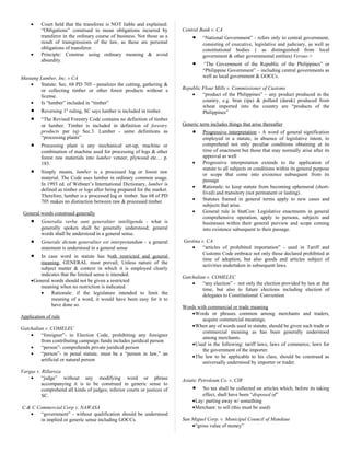 • Court held that the transferee is NOT liable and explained:
“Obligations” construed to mean obligations incurred by
transferor in the ordinary course of business. Not those as a
result of transgressions of the law, as these are personal
obligations of transferor.
• Principle: Construe using ordinary meaning & avoid
absurdity.
Mustang Lumber, Inc. v CA
• Statute: Sec. 68 PD 705 - penalizes the cutting, gathering &
or collecting timber or other forest products without a
license.
• Is “lumber” included in “timber”
• Reversing 1st
ruling, SC says lumber is included in timber.
• “The Revised Forestry Code contains no definition of timber
or lumber. Timber is included in definition of forestry
products par (q) Sec.3. Lumber - same definitions as
“processing plants”
• Processing plant is any mechanical set-up, machine or
combination of machine used for processing of logs & other
forest raw materials into lumber veneer, plywood etc… p.
183.
• Simply means, lumber is a processed log or forest raw
material. The Code uses lumber in ordinary common usage.
In 1993 ed. of Webster’s International Dictionary, lumber is
defined as timber or logs after being prepared for the market.
Therefore, lumber is a processed log or timber. Sec 68 of PD
705 makes no distinction between raw & processed timber.
General words construed generally
• Generalia verba sunt generaliter intelligenda - what is
generally spoken shall be generally understood; general
words shall be understood in a general sense.
• Generale dictum generaliter est interpretandum - a general
statement is understood in a general sense
• In case word in statute has both restricted and general
meaning, GENERAL must prevail; Unless nature of the
subject matter & context in which it is employed clearly
indicates that the limited sense is intended.
•General words should not be given a restricted
meaning when no restriction is indicated.
• Rationale: if the legislature intended to limit the
meaning of a word, it would have been easy for it to
have done so.
Application of rule
Gatchalian v. COMELEC
• “foreigner”- in Election Code, prohibiting any foreigner
from contributing campaign funds includes juridical person
• “person”- comprehends private juridical person
• “person”- in penal statute, must be a “person in law,” an
artificial or natural person
Vargas v. Rillaroza
• “judge” without any modifying word or phrase
accompanying it is to be construed in generic sense to
comprehend all kinds of judges; inferior courts or justices of
SC.
C & C Commercial Corp v. NAWASA
• “government” - without qualification should be understood
in implied or generic sense including GOCCs.
Central Bank v. CA
• “National Government” - refers only to central government,
consisting of executive, legislative and judiciary, as well as
constitutional bodies ( as distinguished from local
government & other governmental entities) Versus->
• “The Government of the Republic of the Philippines” or
“Philippine Government” – including central governments as
well as local government & GOCCs.
Republic Flour Mills v. Commissioner of Customs
• “product of the Philippines” – any product produced in the
country, e.g. bran (ipa) & pollard (darak) produced from
wheat imported into the country are “products of the
Philippines”
Generic term includes things that arise thereafter
• Progressive interpretation - A word of general signification
employed in a statute, in absence of legislative intent, to
comprehend not only peculiar conditions obtaining at its
time of enactment but those that may normally arise after its
approval as well
• Progressive interpretation extends to the application of
statute to all subjects or conditions within its general purpose
or scope that come into existence subsequent from its
passage
• Rationale: to keep statute from becoming ephemeral (short-
lived) and transitory (not permanent or lasting).
• Statutes framed in general terms apply to new cases and
subjects that arise.
• General rule in StatCon: Legislative enactments in general
comprehensive operation, apply to persons, subjects and
businesses within their general purview and scope coming
into existence subsequent to their passage.
Geotina v. CA
• “articles of prohibited importation” - used in Tariff and
Customs Code embrace not only those declared prohibited at
time of adoption, but also goods and articles subject of
activities undertaken in subsequent laws.
Gatchalian v. COMELEC
• “any election” - not only the election provided by law at that
time, but also to future elections including election of
delegates to Constitutional Convention
Words with commercial or trade meaning
•Words or phrases common among merchants and traders,
acquire commercial meanings.
•When any of words used in statute, should be given such trade or
commercial meaning as has been generally understood
among merchants.
•Used in the following: tariff laws, laws of commerce, laws for
the government of the importer.
•The law to be applicable to his class, should be construed as
universally understood by importer or trader.
Asiatic Petroleum Co. v. CIR
• No tax shall be collected on articles which, before its taking
effect, shall have been “disposed of”
•Lay: parting away w/ something
•Merchant: to sell (this must be used)
San Miguel Corp. v. Municipal Council of Mandaue
•“gross value of money”
 