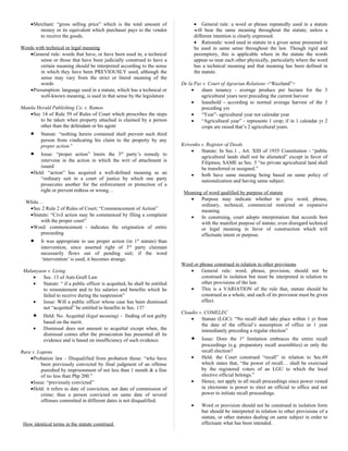 •Merchant: “gross selling price” which is the total amount of
money or its equivalent which purchaser pays to the vendor
to receive the goods.
Words with technical or legal meaning
•General rule: words that have, or have been used in, a technical
sense or those that have been judicially construed to have a
certain meaning should be interpreted according to the sense
in which they have been PREVIOUSLY used, although the
sense may vary from the strict or literal meaning of the
words
•Presumption: language used in a statute, which has a technical or
well-known meaning, is used in that sense by the legislature
Manila Herald Publishing Co. v. Ramos
•Sec 14 of Rule 59 of Rules of Court which prescribes the steps
to be taken when property attached is claimed by a person
other than the defendant or his agent
• Statute: “nothing herein contained shall prevent such third
person from vindicating his claim to the property by any
proper action.”
• Issue: “proper action” limits the 3rd
party’s remedy to
intervene in the action in which the writ of attachment is
issued
•Held: “action” has acquired a well-defined meaning as an
“ordinary suit in a court of justice by which one party
prosecutes another for the enforcement or protection of a
right or prevent redress or wrong…
While…
•Sec 2 Rule 2 of Rules of Court; “Commencement of Action”
•Statute: “Civil action may be commenced by filing a complaint
with the proper court”
•Word: commencement - indicates the origination of entire
proceeding
• It was appropriate to use proper action (in 1st
statute) than
intervention, since asserted right of 3rd
party claimant
necessarily flows out of pending suit; if the word
‘intervention’ is used, it becomes strange.
Malanyaon v. Lising
• Sec. 13 of Anti-Graft Law
• Statute: “ if a public officer is acquitted, he shall be entitled
to reinstatement and to his salaries and benefits which he
failed to receive during the suspension”
• Issue: Will a public officer whose case has been dismissed
not “acquitted” be entitled to benefits in Sec. 13?
• Held: No. Acquittal (legal meaning) - finding of not guilty
based on the merit.
• Dismissal does not amount to acquittal except when, the
dismissal comes after the prosecution has presented all its
evidence and is based on insufficiency of such evidence.
Rura v. Lopena
•Probation law - Disqualified from probation those: “who have
been previously convicted by final judgment of an offense
punished by imprisonment of not less than 1 month & a fine
of no less than Php 200.”
•Issue: “previously convicted”
•Held: it refers to date of conviction, not date of commission of
crime; thus a person convicted on same date of several
offenses committed in different dates is not disqualified.
How identical terms in the statute construed
• General rule: a word or phrase repeatedly used in a statute
will bear the same meaning throughout the statute; unless a
different intention is clearly expressed.
• Rationale: word used in statute in a given sense presumed to
be used in same sense throughout the law. Though rigid and
peremptory, this is applicable where in the statute the words
appear so near each other physically, particularly where the word
has a technical meaning and that meaning has been defined in
the statute.
De la Paz v. Court of Agrarian Relations <“Riceland”>
• share tenancy - average produce per hectare for the 3
agricultural years next preceding the current harvest
• leasehold - according to normal average harvest of the 3
preceding yrs
• “Year”- agricultural year not calendar year
• “Agricultural year” - represents 1 crop; if in 1 calendar yr 2
crops are raised that’s 2 agricultural years.
Krivenko v. Register of Deeds
• Statute: In Sec.1 , Art. XIII of 1935 Constitution - “public
agricultural lands shall not be alienated” except in favor of
Filipinos, SAME as Sec. 5 “no private agricultural land shall
be transferred or assigned.”
• both have same meaning being based on same policy of
nationalization and having same subject.
Meaning of word qualified by purpose of statute
• Purpose may indicate whether to give word, phrase,
ordinary, technical, commercial restricted or expansive
meaning.
• In construing, court adopts interpretation that accords best
with the manifest purpose of statute; even disregard technical
or legal meaning in favor of construction which will
effectuate intent or purpose.
Word or phrase construed in relation to other provisions
• General rule: word, phrase, provision, should not be
construed in isolation but must be interpreted in relation to
other provisions of the law.
• This is a VARIATION of the rule that, statute should be
construed as a whole, and each of its provision must be given
effect.
Claudio v. COMELEC
• Statute (LGC): “No recall shall take place within 1 yr from
the date of the official’s assumption of office or 1 year
immediately preceding a regular election”
• Issue: Does the 1st
limitation embraces the entire recall
proceedings (e.g. preparatory recall assemblies) or only the
recall election?
• Held: the Court construed “recall” in relation to Sec.69
which states that, “the power of recall… shall be exercised
by the registered voters of an LGU to which the local
elective official belongs.”
• Hence, not apply to all recall proceedings since power vested
in electorate is power to elect an official to office and not
power to initiate recall proceedings.
• Word or provision should not be construed in isolation form
but should be interpreted in relation to other provisions of a
statute, or other statutes dealing on same subject in order to
effectuate what has been intended.
 