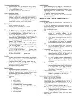 When requirement not applicable
• Apply only to bills which may thereafter be enacted into law
• Does not apply to laws in force and existing at the time the
1935 Constitution took effect.
• No application to municipal or city ordinances.
Effect of insufficiency of title
• Statute is null and void
• Where, the subject matter of a statute is not sufficiently
expressed in its title, only so much of the subject matter as is
not expressed therein is void, leaving the rest in force, unless
the invalid provisions are inseparable from the others, in
which case the nullity the former vitiates the latter
Enacting clause
• Written immediately after the title
• States the authority by which the act is enacted

• #1 - Phil Commission – “ By authority of the President of the
US, be it enacted by the US Philippine Commission”
• #2 - Philippine Legislature- “ by authority of the US, be it
enacted by the Philippine Legislature”
• #3 - When #2 became bicameral: “Be it enacted by the
Senate and House of Representatives of the Philippines in
legislature assembled and by authority of the same”
• #4 - Commonwealth- “Be it enacted by the National
Assembly of the Philippines
• #5 – when #4 became bicameral: “be it enacted by the Senate
and House of Representatives in congress assembled” – same
1946-1972/1987-present.
• #6 – Batasang Pambansa: “Be it enacted by the Batasang
Pambansa in session assembled”
• #7 – PD “ NOW THEREFORE, I ______ President of the
Philippines, by the powers vested in me by the Constitution
do hereby decree as follows”
• #8 – EO “Now, therefore, I, ____ hereby order”
Preamble
• Defined – prefatory statement or explanation or a finding of
facts, reciting the purpose, reason, or occasion for making
the law to which it is prefixed”
• Found after enacting clause and before the body of the law.
• Usually not used by legislations because content of the
preamble is written in the explanatory note.
• But PDs and EOs have preambles.
Purview of statute
• that part which tells what the law is about
• body of statute should embrace only one subject should only
one subject matter, even there provisions should be allied
and germane to the subject and purpose of the bill.
• Statue is usually divided into section. w/c contains a single
proposition.
• Parts
o short title
o policy section
o definition section
o administrative section
o sections prescribing standards of conduct
o sections imposing sanctions for violation of its
provisions
o transitory provision
o separability clause
o effectivity clause
Separability clause
• it states that if any provision of the act is declared invalid,
the remainder shall not be affected thereby.
• It is not controlling and the courts may invalidate the whole
statute where what is left, after the void part, is not complete
and workable
• Presumption – statute is effective as a whole
• its effect: to create in the place of such presumption the
opposite of separability.
PRESIDENTIAL ISSUANCES, RULES AND ORDINANCES
Presidential issuances
• are those which the president issues in the exercise of
ordinance power.
• i.e. EO, AO (administrative orders), proclamations, MO
(memorandum orders), MC (memorandum circulars), and
general or special orders.
• Have force and effect of laws.
• EO
o acts of the President providing for rules of a
general or permanent character in the
implementation or execution of constitutional/
statutory powers.
o do not have the force and effect of laws enacted by
congress
o different from EO issued by the President in the ex
of her legislative power during the revolution
Presidential decree under the freedom constitution
• AO
o acts of the President which relate to particular
aspects of governmental operations in pursuance of
his duties as administrative head
• Proclamations
o acts of the President fixing a date or declaring a
statute or condition of public moment or interest,
upon the existence of which the operation of a
specific law or regulation is made to depend
• MO
o acts of the President on matters of administrative
details or of subordinate or temporary interest
which only concern a particular officer or office of
government
• MC
o acts of the president on matters relating to internal
administration which the President desires to bring
to the attention of all or some of the departments,
agencies, bureaus, or offices of the government,
for information of compliance
• General or Specific Order
o Acts and commands of the President in his
capacity as Commander-in-Chief of the AFP
Supreme Court circulars; rules and regulations
• See Art 8, Sec. 5(5) 1987 Constitution
• See Art. 6, Sec. 30 1987 Constitution
• It has been held that a law which provides that a decision of
a quasi-judicial body be appealable directly to the SC, if
enacted without the advice and concurrence of the SC,
ineffective
o Remedy or applicable procedure – go to CA
• Rules of Court – product of the rule-making power of the SC
o Power to repeal procedural rules
o No power to promulgate rules substantive in nature
(unlike the legislative department)
• Substantive rules – if it affects or takes away vested rights;
right to appeal
 