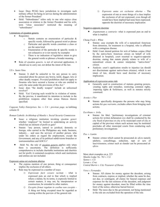 • Issue: Does PCGG have jurisdiction to investigate such
military officer for being in service during the administration
of the former President?
• Held: “Subordinates” refers only to one who enjoys close
association or relation to the former President and his wife;
term “close associates” restricted the meaning of
“subordinates”
Limitations of ejusdem generis
• Requisites:
o Statute contains an enumeration of particular &
specific words, followed by general word or phrase
o Particular and specific words constitute a class or
are the same kind
o Enumeration of the particular & specific words is
not exhaustive or is not merely by examples
o There is no indication of legislative intent to give
the general words or phrases a broader meaning
• Rule of ejusdem generis, is not of universal application; it
should use to carry out, not defeat the intent of the law.
US v. Santo Nino
• Statute: It shall be unlawful to for any person to carry
concealed about his person any bowie, knife, dagger, kris or
other deadly weapon. Provided prohibition shall not apply to
firearms who have secured a license or who are entitled to
carry the same under the provisions of this Act.”
• Issue: does “the deadly weapon” include an unlicensed
revolver?
• Held: Yes! Carrying such would be in violation of statute.
By the proviso, it manifested its intention to include in the
prohibition weapons other than armas blancas therein
specified.
Cagayan Valley Enterprises, Inc. v. CA – previous page, sa kabilang
column 
Roman Catholic Archbishop of Manila v. Social Security Commission
• Issue: a religious institution invoking ejusdem generi
whether ‘employer” be limited to undertaking an activity
which has an element of profit or gain?
• Statute: “any person, natural or juridical, domestic or
foreign, who carried in the Philippines any trade, business,
industry…. and uses the services of another person, who
under his orders as regard the employment, except the
Government, and any of its political subdivisions branches or
instrumentalities and GOCCs”.
• Held: No. the rule of ejusdem generis applies only when
there is uncertainty. The definition is sufficiently
comprehensive to include charitable institutions and charities
not for profit; it contained exceptions which said institutions
and entities are not included.
Expressio unius est exclusion alterius
• The express mention of one person, thing or consequence
implies the exclusion of all others.
• Rule may be expressed in a number of ways:
o Expressum facit cessare tacitum - what is
expressed puts an end to that which is implied
where a statute, by its terms, is expressly limited to
certain matters, it may not, by interpretation or
construction, be extended to other matters.
o Exceptio firmat regulam in casibus non exceptis -
A thing not being excepted must be regarded as
coming within the purview of the general rule
o Expressio unius est exclusion alterius - The
expression of one or more things of a class implies
the exclusion of all not expressed, even though all
would have been implied had none been expressed;
opposite the doctrine of necessary implication
Negative-opposite doctrine
• Argumentum a contrario- what is expressed puts an end to
what is implied.
Chung Fook v. White
• Statute: case exempts the wife of a naturalized American
from detention, for treatment in a hospital, who is afflicted
with a contagious disease.
• Held: Court denied petition for writ of habeas corpus (filed
by the native-born American citizen on behalf of wife
detained in hospital), court resorted to negative-opposite
doctrine, stating that statute plainly relates to wife of a
naturalized citizen & cannot interpolate “native-born”
citizen.
• Analysis: court’s application results to injustice (as should
not discriminate against native-born citizens), which is not
intent of law, should have used doctrine of necessary
implication.
Application of expression unius rule
• Generally used in construction of statutes granting powers,
creating rights and remedies, restricting common rights,
imposing rights & forfeitures, as well as statutes strictly
construed.
Acosta v. Flor
• Statute: specifically designates the persons who may bring
actions for quo warranto, excludes others from bringing such
actions.
Escribano v. Avila
• Statute: for libel, “preliminary investigations of criminal
actions for written defamation xxx shall be conducted by the
city fiscal of province or city or by municipal court of city or
capital of the province where such actions may be instituted
precludes all other municipal courts from conducting such
preliminary investigations
Peo. v. Lantin
• Statute: crimes which cannot be prosecuted de oficio namely
adultery, concubinage, seduction, rape or acts of
lasciviousness; crimes such as slander can be prosecuted de
oficio.
More short examples on p. 225
Manila Lodge No. 761 v. CA
Santos v. CA
Lerum v. Cruz
Central Barrio v. City Treasurer of Davao
Vera v. Fernandez
• Statute: All claims for money against the decedent, arising
from contracts, express or implied, whether the same be due,
not due, or contingent, all claims for funeral expenses and
expenses for the last sickness of the decedent, and judgment
for money against decedent, must be filled within the time
limit of the notice, otherwise barred forever.
• Held: The taxes due to the government, not being mentioned
in the rule are excluded from the operation of the rule.
 
