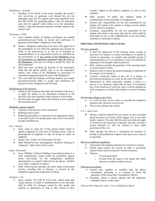 Pangilinan v. Alvendia
• Members of the family of the tenant includes the tenant’s
son, son-in-law, or grandson, even though they are not
dependent upon him for support and living separately from
him BECAUSE the qualifying phrase “who are dependent
upon him for support” refers solely to its last antecedent,
namely, “such other person or persons, whether related to the
tenant or not”
Florentino v. PNB
• Issue: whether holders of backpay certificates can compel
government-owned banks to accept said certificates in
payment of the holder’s obligations to the bank.
• Statute: “obligations subsisting at the time of the approval of
this amendatory act for which the applicant may directly be
liable to the government or to any of its branches or
instrumentalities, or to corporations owned or controlled by
the government, or to any citizens of the Philippines or to
any association or corporation organized under the laws of
the Philippines, who may be wiling to accept the same for
such settlement”
• Held: the court, invoking the doctrine of last antecedent,
ruled that the phrase qualify only to its last antecedent
namely “any citizen of the Philippines or association or
corporation organized under the laws of the Philippines”
• The court held that backpay certificate holders can compel
government-owned banks to accept said certificates for
payment of their obligations with the bank.
Qualifications of the doctrine.
1. Subject to the exception that where the intention of the law is
to apply the phrase to all antecedents embraced in the
provision, the same should be made extensive to the whole.
2. Doctrine does not apply where the intention is not to qualify
the antecedent at all.
Reddendo singular singuilis
• Variation of the doctrine of last antecedent
• Referring each to each;
• Referring each phrase or expression to its appropriate object,
or let each be put in its proper place, that is, the word should
be taken distributively.
Peo. v Tamani
• Issue: when to count the 15-day period within which to
appeal a judgment of conviction of criminal action—date of
promulgation of judgment or date of receipt of notice of
judgment.
• Statute: Sec. 6, Rule 122 of the Rules of Court
• Held: Should be from ‘promulgation’ should be referring to
‘judgment,’ while notice refer to order.
King v. Hernandez
• Issue: Whether a Chinese holding a noncontrol position in a
retail establishment, comes within the prohibition against
aliens intervening “in the management, operation,
administration or control” followed by the phrase “whether
as an officer, employee or laborer…
• Held: Following the principle, the entire scope of personnel
activity, including that of laborers, is covered by the
prohibition against the employment of aliens.
Amadora v. CA
• Issue: whether Art 2180 of Civil Code, which states that
“lastly teachers or heads of establishments of arts and trade
shall be liable for damages caused by their pupils and
students or apprentices so long as they remain in their
custody” applies to all schools, academic as well as non-
academic
• Held: teachers  pupils and students; heads of
establishments of arts and trades to  apprentices
• General rule: responsibility for the tort committed by the
student will attach to the teacher in charge of such student
(where school is academic)
• Exception: responsibility for the tort committed by the
student will attach to the head, and only he, (who) shall be
held liable (in case of the establishments of arts and trades;
technical or vocational in nature)
PROVISOS, EXCEPTIONS AND CLAUSES
Provisos, generally
• to limit the application of the enacting clause, section or
provision of a statute, or except something, or to qualify or
restrain its generality, or exclude some possible ground of
misinterpretation of it, as extending to cases not intended by
legislature to be brought within its purview.
• Rule: restrain or qualify the generality of the enacting clause
or section which it refers.
• Purpose: limit or restrict the general language or operation of
the statute, not to enlarge it.
• Location: commonly found at the end of a statute, or
provision & introduced, as a rule, by the word “Provided”.
• Determined by: What determines whether a clause is a
proviso is its substance rather than its form. If it performs
any of the functions of a proviso, then it will be regarded as
such, irrespective of what word or phrase is used to introduce
it.
Proviso may enlarge scope of law
• It is still the duty of the courts to ascertain the legislative
intention and it prevails over proviso.
• Thus it may enlarge, than restrict
U.S. v. Santo Nino
• Statute: it shall be unlawful for any person to carry concealed
about his person any bowie, knife, dagger, kris or any other
deadly weapon: Provided, that this provision shall not apply
to firearms in the possession of persons who have secured a
license therefore or who are entitled to same under
provisions of this Act.
• Held: through the Proviso it manifested the intention to
include in the prohibition weapons other than armas blancas
as specified.
Proviso as additional legislation
• Expressed in the opening statement of a section of a statute
• Would mean exactly the reverse of what is necessarily
implied when read in connection with the limitation
• Purpose:
o To limit generalities
o Exclude from the scope of the statute that which
otherwise would be within its terms
What proviso qualifies
• General rule: qualifies or modifies only the phrase
immediately preceding it; or restrains or limits the
generality of the clause that it immediately follows.
• Exception: unless it clearly appears that the legislature
intended to have a wider scope
Chinese Flour Importers Assn v. Price Stabilization Board
 