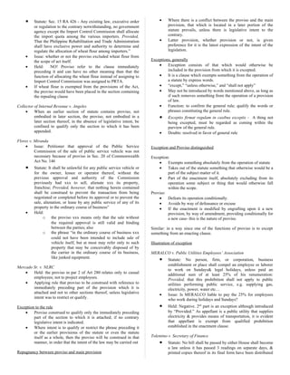 • Statute: Sec. 15 RA 426 - Any existing law, executive order
or regulation to the contrary notwithstanding, no government
agency except the Import Control Commission shall allocate
the import quota among the various importers. Provided,
That the Philippine Rehabilitation and Trade Administration
shall have exclusive power and authority to determine and
regulate the allocation of wheat flour among importers.”
• Issue: whether or not the proviso excluded wheat flour from
the scope of act itself.
• Held: NO! Proviso refer to the clause immediately
preceding it and can have no other meaning than that the
function of allocating the wheat flour instead of assigning to
Import Control Commission was assigned to PRTA.
• If wheat flour is exempted from the provisions of the Act,
the proviso would have been placed in the section containing
the repealing clause
Collector of Internal Revenue v. Angeles
• When an earlier section of statute contains proviso, not
embodied in later section, the proviso, not embodied in a
later section thereof, in the absence of legislative intent, be
confined to qualify only the section to which it has been
appended.
Flores v. Miranda
• Issue: Petitioner that approval of the Public Service
Commission of the sale of public service vehicle was not
necessary because of proviso in Sec. 20 of Commonwealth
Act No. 146
• Statute: It shall be unlawful for any public service vehicle or
for the owner, lessee or operator thereof, without the
previous approval and authority of the Commission
previously had xxx to sell, alienate xxx its property,
franchise; Provided, however, that nothing herein contained
shall be construed to prevent the transaction from being
negotiated or completed before its approval or to prevent the
sale, alienation, or lease by any public service of any of its
property in the ordinary course of business”
• Held:
o the proviso xxx means only that the sale without
the required approval is still valid and binding
between the parties; also
o the phrase “in the ordinary course of business xxx
could not have been intended to include sale of
vehicle itself, but at most may refer only to such
property that may be conceivably disposed of by
the carrier in the ordinary course of its business,
like junked equipment.
Mercado Sr. v. NLRC
• Held: the proviso in par 2 of Art 280 relates only to casual
employees; not to project employees.
• Applying rule that proviso to be construed with reference to
immediately preceding part of the provision which it is
attached and not to other sections thereof, unless legislative
intent was to restrict or qualify.
Exception to the rule
• Proviso construed to qualify only the immediately preceding
part of the section to which it is attached; if no contrary
legislative intent is indicated.
• Where intent is to qualify or restrict the phrase preceding it
or the earlier provisions of the statute or even the statute
itself as a whole, then the proviso will be construed in that
manner, in order that the intent of the law may be carried out
Repugnancy between proviso and main provision
• Where there is a conflict between the proviso and the main
provision, that which is located in a later portion of the
statute prevails, unless there is legislative intent to the
contrary.
• Latter provision, whether provision or not, is given
preference for it is the latest expression of the intent of the
legislation.
Exceptions, generally
• Exception consists of that which would otherwise be
included in the provision from which it is excepted.
• It is a clause which exempts something from the operation of
a statute by express words.
• “except,” “unless otherwise,” and “shall not apply”
• May not be introduced by words mentioned above, as long as
if such removes something from the operation of a provision
of law.
• Function: to confirm the general rule; qualify the words or
phrases constituting the general rule.
• Exceptio firmat regulam in casibus exceptis - A thing not
being excepted, must be regarded as coming within the
purview of the general rule.
• Doubts: resolved in favor of general rule
Exception and Proviso distinguished
Exception:
• Exempts something absolutely from the operation of statute
• Takes out of the statute something that otherwise would be a
part of the subject matter of it.
• Part of the enactment itself, absolutely excluding from its
operation some subject or thing that would otherwise fall
within the scope.
Proviso:
• Defeats its operation conditionally.
• Avoids by way of defeasance or excuse
• If the enactment is modified by engrafting upon it a new
provision, by way of amendment, providing conditionally for
a new case- this is the nature of proviso.
Similar: in a way since one of the functions of proviso is to except
something from an enacting clause.
Illustration of exception
MERALCO v. Public Utilities Employees’ Association
• Statute: No person, firm, or corporation, business
establishment or place shall compel an employee or laborer
to work on Sundays& legal holidays, unless paid an
additional sum of at least 25% of his renumeration:
Provided, that this prohibition shall not apply to public
utilities performing public service, e.g. supplying gas,
electricity, power, water etc…
• Issue: Is MERALCO liable to pay the 25% for employees
who work during holidays and Sundays?
• Held: Negative. 2nd
part is an exception although introduced
by “Provided.” As appellant is a public utility that supplies
electricity & provides means of transportation, it is evident
that appellant is exempt from qualified prohibition
established in the enactment clause.
Tolentino v. Secretary of Finance
• Statute: No bill shall be passed by either House shall become
a law unless it has passed 3 readings on separate days, &
printed copies thereof in its final form have been distributed
 