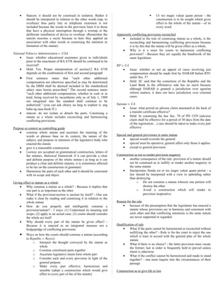• Statcon: it should not be construed in isolation. Rather it
should be interpreted in relation to the other words (tap, to
overhear) thus party line or telephone extension is not
included because the words in the provision limit it to those
that have a physical interruption through a wiretap or the
deliberate installation of device to overhear. (Remember the
maxim noscitus a sociis because in here they applied an
association with other words in construing the intention or
limitation of the statute)
National Tobacco Administration v. COA
• Issue: whether educational assistance given to individuals
prior to the enactment of RA 6758 should be continued to be
received?
• Held: Yes. Proper interpretation of section12 RA 6758
depends on the combination of first and second paragraph
• First sentence states that “such other additional
compensation not otherwise specified as may be determined
by the DBM shall be deemed included in the standardized
salary rates herein prescribed.” The second sentence states
“such other additional compensation, whether in cash or in
kind, being received by incumbents only as of July 1, 1989
not integrated into the standard shall continue to be
authorized.” (you can ask cheery na lang to explain it, ang
haba ng nasa book  )
• statcon: do not isolate or detach the parts. Construing a
statute as a whole includes reconciling and harmonizing
conflicting provisions
Purpose or context as controlling guide
• construe whole statute and ascertain the meaning of the
words or phrases base on its context, the nature of the
subject, and purpose or intention of the legislative body who
enacted the statute
• give it a reasonable construction
• Leeway are accepted on grammatical construction, letters of
the statutes, rhetorical framework if it can provide a clear
and definite purpose of the whole statute ( as long as it can
produce a clear and definite statutes, it is sometimes affected
to be lax on the construction of grammar)
• Harmonize the parts of each other and it should be consistent
with its scope and object
Giving effect to statute as a whole
• Why construe a statute as a whole? - Because it implies that
one part is as important as the other
• What if the provision/section is unclear by itself? - One can
make it clear by reading and construing it in relation to the
whole statute
• How do you properly and intelligently construe a
provision/statute? - 3 ways: (1) Understand its meaning and
scope; (2) apply to an actual case; (3) courts should consider
the whole act itself
• Why should every part of the statute be given effect? -
Because it is enacted as an integrated measure not a
hodgepodge of conflicting provisions
• Ways on how the courts should construe a statute (according
to Republic v. Reyes):
o Interpret the thought conveyed by the statute as
whole
o Construe constituent parts together
o Ascertain legislative intent form whole part
o Consider each and every provision in light of the
general purpose
o Make every part effective, harmonious and
sensible (adopt a construction which would give
effect to every part of the of the statute)
 Ut res magis valeat quam pereat - the
construction is to be sought which gives
effect to the whole of the statute - of its
every word.
Apparently conflicting provisions reconciled
• included in the rule of construing statute as a whole, is the
reconciling and harmonizing conflicting provisions because
it is by this that the statute will be given effect as a whole.
• Why is it a must for courts to harmonize conflicting
provision? - Because they are equally the handiwork of the
same legislature
RP v. CA
• Issue: whether or not an appeal of cases involving just
compensation should be made first by DARAB before RTC
under Sec. 57
• Held: SC said that the contention of the Republic and the
Land Bank in the affirmative side has no merit because
although DARAB is granted a jurisdiction over agrarian
reform matters, it does not have jurisdiction over criminal
cases.
Sajonas v. CA
• Issue: what period an adverse claim annotated at the back of
a transfer certificate effective?
• Held: In construing the law Sec. 70 of PD 1529 (adverse
claim shall be effective for a period of 30 days from the date
of the registration…) care should be taken to make every part
effective
Special and general provisions in same statute
• special would overrule the general
• special must be operative; general affect only those it applies
• except to general provision
Construction as not to render provision nugatory
• another consequence of the rule: provision of a statute should
not be construed as to nullify or render another nugatory in
the same statute
• Interpretatio fienda est et res magis valeat quam pereat - a
law should be interpreted with a view to upholding rather
than destroying
o Do not construe a statute wherein one portion will
destroy the other
o Avoid a construction which will render to
provision inoperative
Reason for the rule
• because of the presumption that the legislature has enacted a
statute whose provisions are in harmony and consistent with
each other and that conflicting intentions is the same statute
are never supported or regarded
Qualification of rule
• What if the parts cannot be harmonized or reconciled without
nullifying the other? - Rule is for the court to reject the one
which is least in accord with the general plan of the whole
statute
• What if there is no choice? - the latter provision must vacate
the former; last in order is frequently held to prevail unless
intent is otherwise
• What if the conflict cannot be harmonized and made to stand
together? - one must inquire into the circumstances of their
passage
Construction as to give life to law
 